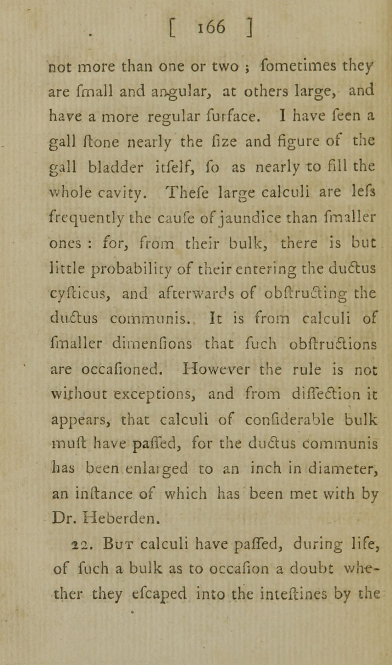 not more than one or two ; fometimes they are fmall and angular, at others large, and have a more regular furface. I have feen a gall ftone nearly the fize and figure of the gall bladder itfelf, To as nearly to fill the whole cavity. Thefe large calculi are lefs frequently the caufe of jaundice than fmaller ones : for, from their bulk, there is but little probability of their entering the ductus cyflicus, and afterwards of obftructing the ductus communis. It is from calculi of fmaller dimenfions that fuch obflructions are occafioned. However the rule is not without exceptions, and from direction it appears, that calculi of confiderable bulk mult have paffed, for the ductus communis has been enlaiged to an inch in diameter, an inftance of which has been met with by Dr. Heberden. 12. But calculi have paffed, during life, of fuch a bulk as to occafion a doubt whe- ther they efcaped into the inteitines by the