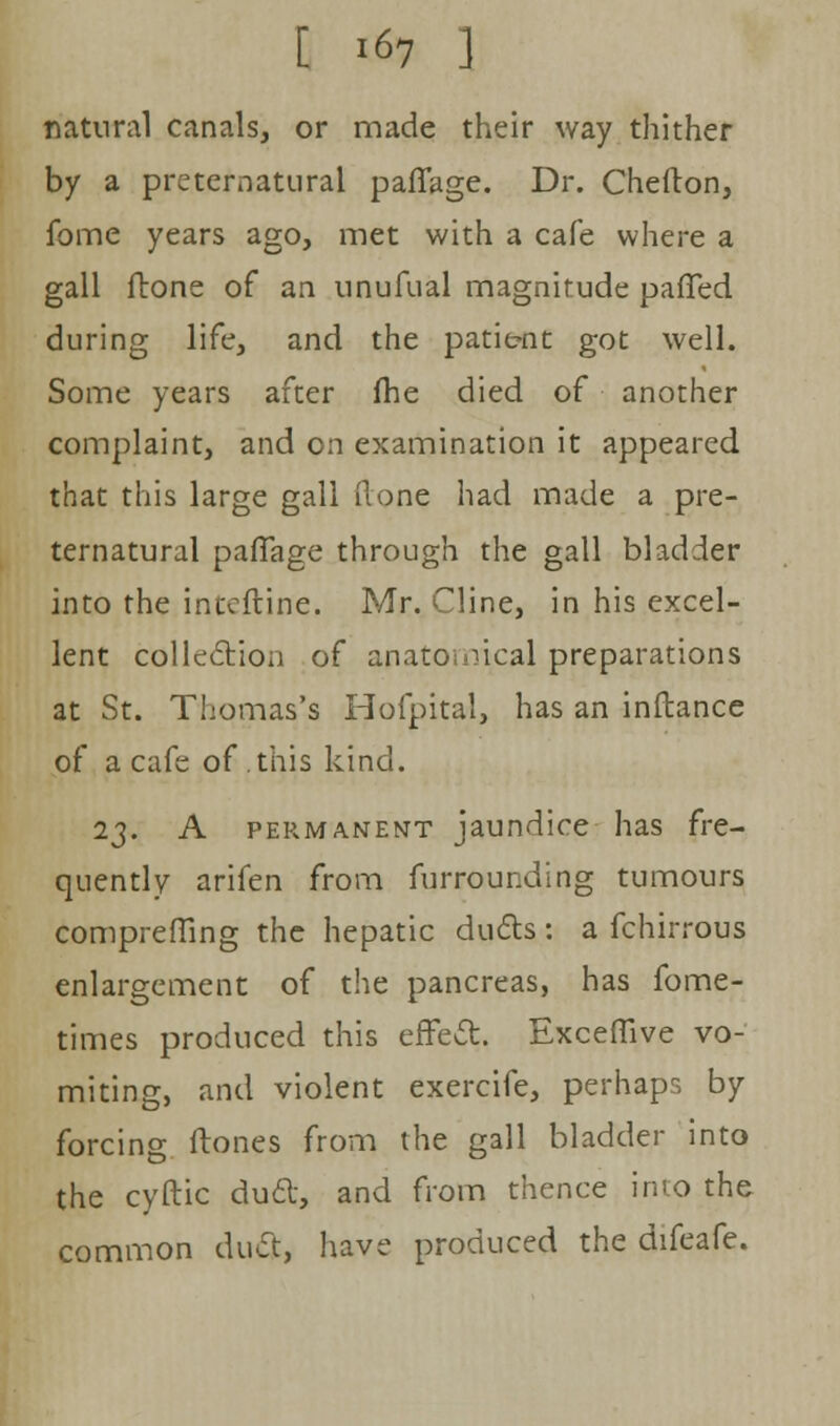 natural canals, or made their way thither by a preternatural paflage. Dr. Chefton, fome years ago, met with a cafe where a gall fbone of an unufual magnitude patted during life, and the patie-nt got well. Some years after (he died of another complaint, and on examination it appeared that this large gall (lone had made a pre- ternatural paflage through the gall bladder into the inteftine. Mr. Cline, in his excel- lent collection of anatomical preparations at St. Thomas's Hofpital, has an inftance of a cafe of this kind. 23. A permanent jaundice has fre- quently arifen from furrounding tumours comprefling the hepatic duels : a fchirrous enlargement of the pancreas, has fome- times produced this effect. Exceflive vo- miting, and violent exercife, perhaps by forcing (tones from the gall bladder into the cyftic duct, and from thence into the common duct, have produced the difeafe.