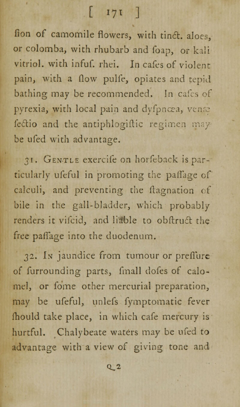 [ »7' ] fion of camomile flowers, with tinct. aloes, or colomba, with rhubarb and foap, or kali vitriol, with infuf. rhei. In cafes of violent pain, with a flow pulfe, opiates and tepid bathing may be recommended. In cafes of pyrexia, with local pain and dyfpncea, v feclio and the antiphlogiflic regimen ; be ufed with advantage. 31. Gentle exercife on horfeback is par- ticularly ufeful in promoting the paifage of calculi, and preventing the ftagnation of bile in the gall-bladder, which probably renders it vifcid, and liable to obftrucr. the free paflage into the duodenum. 32. In jaundice from tumour or preffurc of furrounding parts, final 1 dofes of calo- mel, or fome other mercurial preparation, may be ufeful, unlefs fymptomatic fever fhould take place, in which cafe mercury is hurtful. Chalybeate waters may be ufed to advantage with a view of giving tone and Ci,2