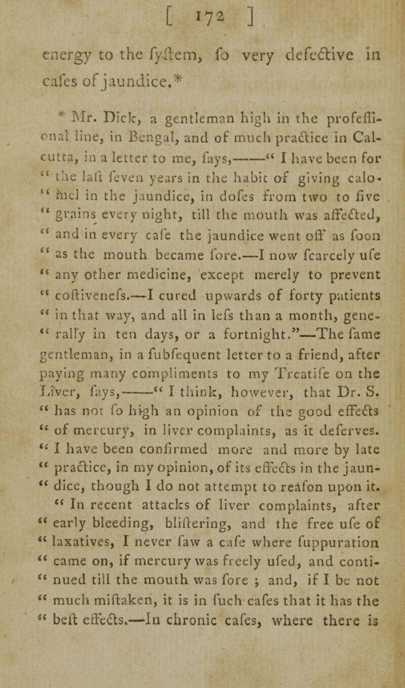 [ *7* ] energy to the fyftem, fo very defective in cafes of jaundice,* * Mr. Dick, a gentleman high in the profeffi- onal line, in Bengal, and of much practice in Cal- cutta, in a letter to me, fays,  I have been for  the lad feven years in the habit of giving calo-  mcl in the jaundice, in dofes from two to five  grains every night, till the mouth was affected,  and in every cafe the jaundice went off as foon  as the mouth became fore.—I now fcarcelyufe '* any other medicine, except merely to prevent IC coftivenefs.—I cured upwards of forty patients  in that way, and all in lefs than a month, gene-  rally in ten days, or a fortnight.—The fame gentleman, in a fubfequent letter to a friend, after paying many compliments to my Treatife on the Liver, fays, u I think, however, that Dr. S.  has not fo high an opinion of the good effects u of mercury, in liver complaints, as it deferves.  I have been confirmed more and more by late  practice, in my opinion, of its effects in the jaun-  dice, though I do not attempt to reafon upon it.  In recent attacks of liver complaints, after  early bleeding, bliftering, and the free ufe of  laxatives, I never faw a cafe where fuppuration  came on, if mercury was freely ufed, and conti- *c nued till the mouth was fore j and, if I be not  much miftaken, it is in fuch cafes that it has the  belt effects.—In chronic cafes, where there is