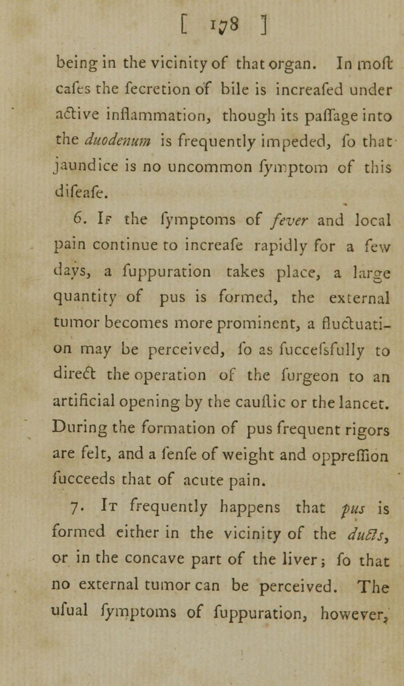 being in the vicinity of that organ. In moil cafes the fecretion of bile is increafed under active inflammation, though its paflage into the duodenum is frequently impeded, fo that jaundice is no uncommon fyirptom of this difeafe. 6. If the fymptoms of fever and local pain continue to increafe rapidly for a few days, a fuppuration takes place, a large quantity of pus is formed, the external tumor becomes more prominent, a fluctuati- on may be perceived, fo as fuccefsfully to direct the operation of the furgeon to an artificial opening by the cauilic or the lancet. During the formation of pus frequent rigors are felt, and a fenfe of weight and oppreffion fucceeds that of acute pain. 7. It frequently happens that pus is formed either in the vicinity of the du5ls> or in the concave part of the liver; fo that no external tumor can be perceived. The ufual fymptoms of fuppuration, however.