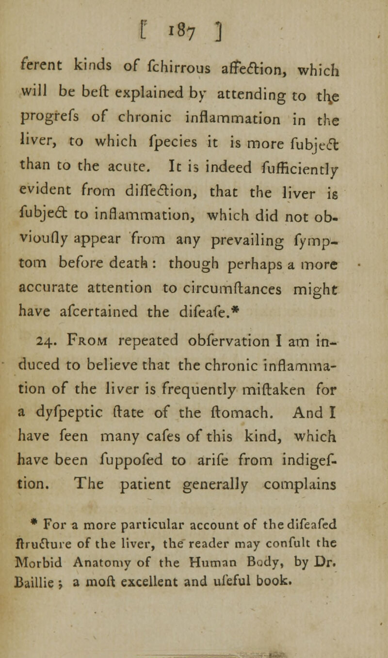 I **7 ] ferent kinds of fchirrous affection, which will be beft explained by attending to thje progrefs of chronic inflammation in the liver, to which fpecies it is more fubject than to the acute. It is indeed fufficiently evident from diflfe&ion, that the liver is fubjecl: to inflammation, which did not ob- vioufly appear from any prevailing fymp- tom before death : though perhaps a more accurate attention to circumftances might have afcertained the difeafe.* 24. From repeated obfervation I am in- duced to believe that the chronic inflamma- tion of the liver is frequently miftaken for a dyfpeptic ftate of the ftomach. And I have feen many cafes of this kind, which have been fuppofed to arife from indigef- tion. The patient generally complains * For a more particular account of tbedifeafed ftrudture of the liver, the reader may confult the Morbid Anatomy of the Human Body, by Dr. Baillie ; a moft excellent and uleful book.