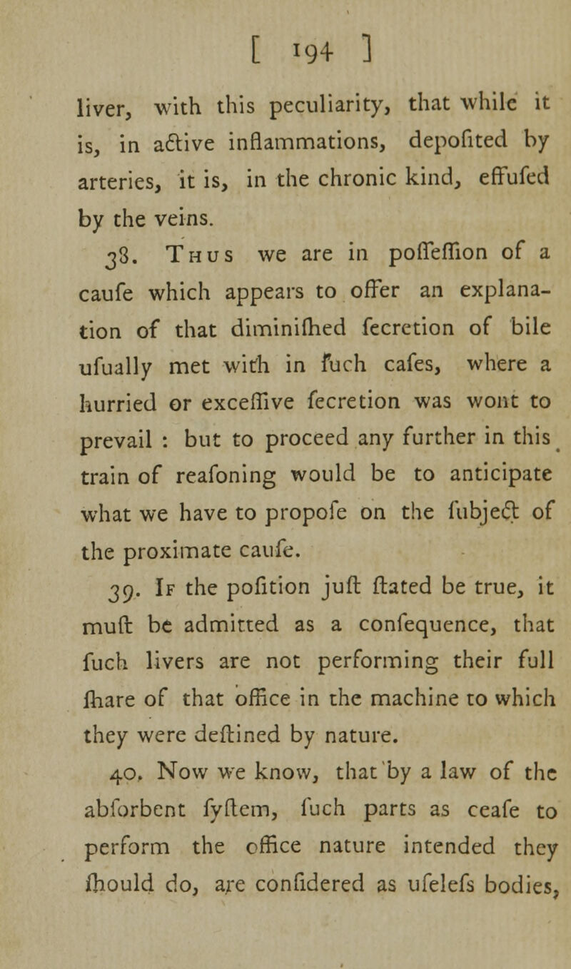 liver, with this peculiarity, that while it is, in active inflammations, depofited by arteries, it is, in the chronic kind, effufed by the veins. 33. Thus we are in pofleffion of a caufe which appears to offer an explana- tion of that diminifhed fecretion of bile ufually met with in fuch cafes, where a hurried or exceffive fecretion was wont to prevail : but to proceed any further in this train of reafoning would be to anticipate what we have to propofe on the fubjecl: of the proximate caufe. 39. If the pofition juft ftated be true, it mull: be admitted as a confequence, that fuch livers are not performing their full lhare of that office in the machine to which they were deftined by nature. 40, Now we know, that'by a law of the abforbent fyftem, fuch parts as ceafe to perform the office nature intended they ihould do, are confidered as ufelefs bodies,