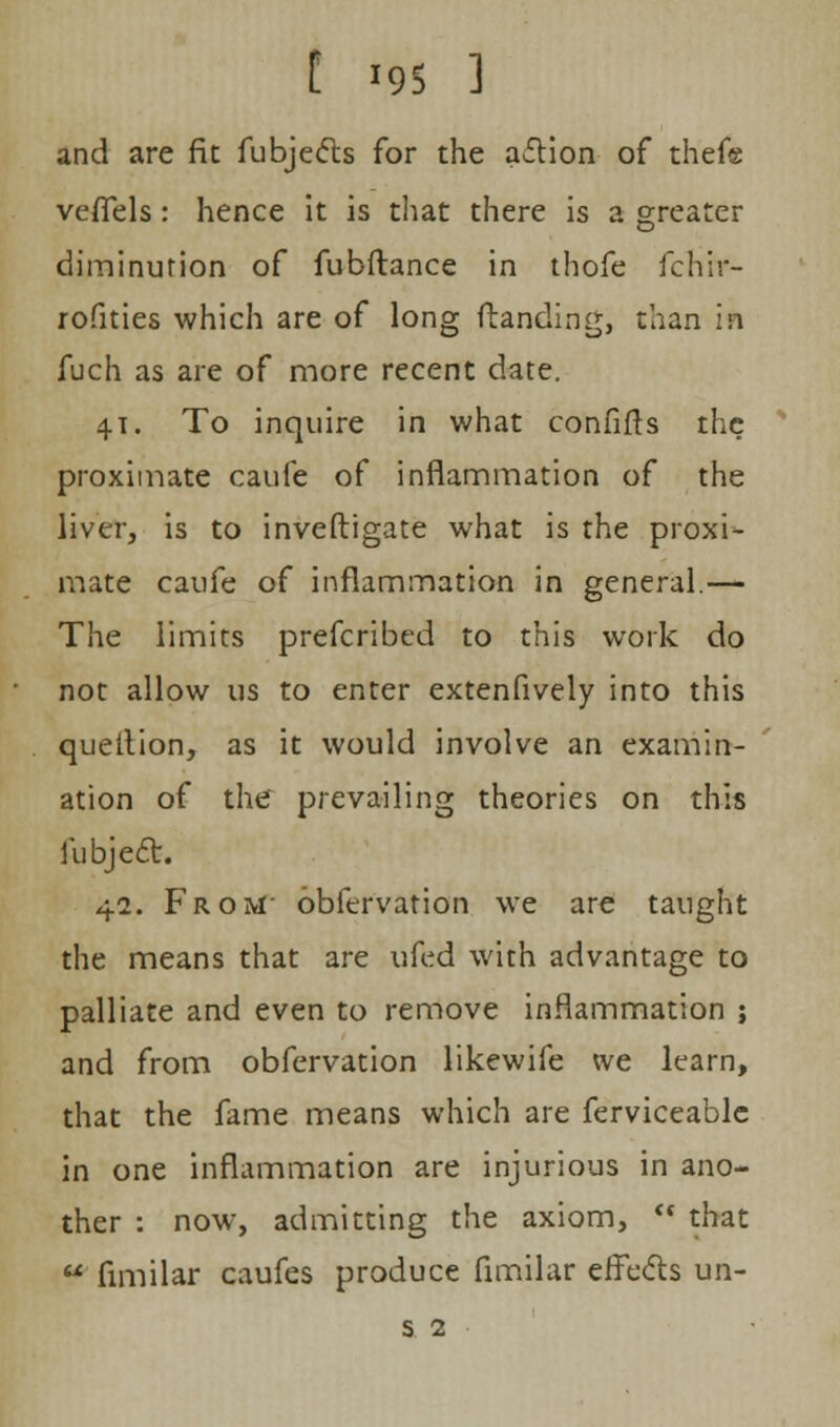 and are fit fubjects for the aflion of thefe veffels: hence it is that there is a greater diminution of fubftance in thofe fchir- rofities which are of long (landing, than ifi fuch as are of more recent date. 4.1. To inquire in what confifts the proximate caufe of inflammation of the liver, is to investigate what is the proxi- mate caufe of inflammation in general.— The limits prefcribed to this work do not allow us to enter extenfively into this queition, as it would involve an examin- ation of the prevailing theories on this fubject. 42. From- obfervation we are taught the means that are ufed with advantage to palliate and even to remove inflammation j and from obfervation likewife we learn, that the fame means which are ferviceable in one inflammation are injurious in ano- ther : now, admitting the axiom,  that ¥ fimilar caufes produce fimilar effects un-