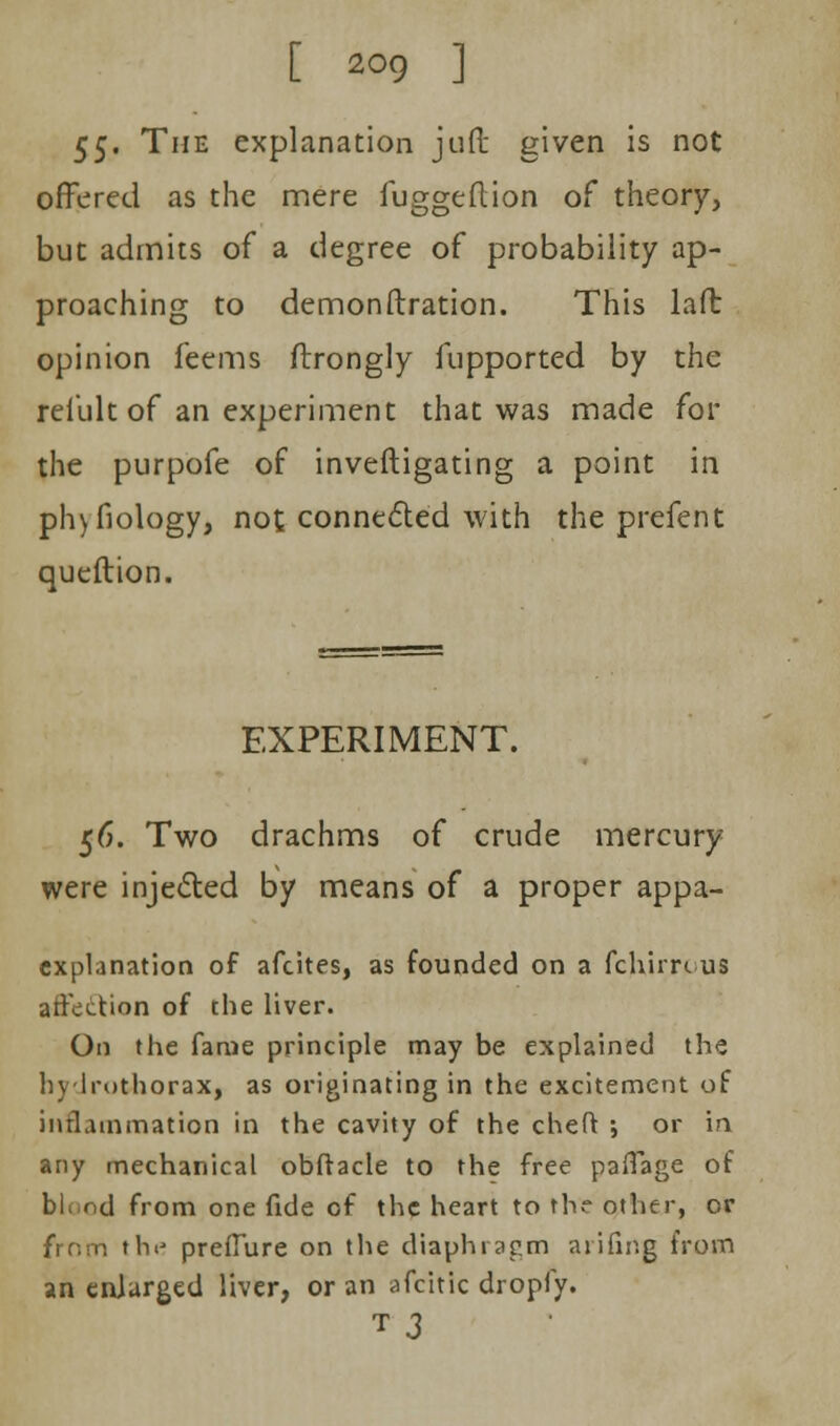 55- The explanation jud given is not offered as the mere fuggeftion of theory, but admits of a degree of probability ap- proaching to demonstration. This laft opinion feems ftrongly fupported by the refult of an experiment that was made for the purpofe of inveftigating a point in phyfiology, not connected with the prefent queftion. EXPERIMENT. 56. Two drachms of crude mercury were injected by means of a proper appa- explanation of afcites, as founded on a fchjrrc us affection of the liver. On the fame principle may be explained the hydrothorax, as originating in the excitement of inflammation in the cavity of the cheft ; or in any mechanical obftacle to the free paflage of blnnd from one fide of the heart to the other, or from the preflure on the diaphragm anting from an enlarged liver, or an afcitlc dropfy. T 3