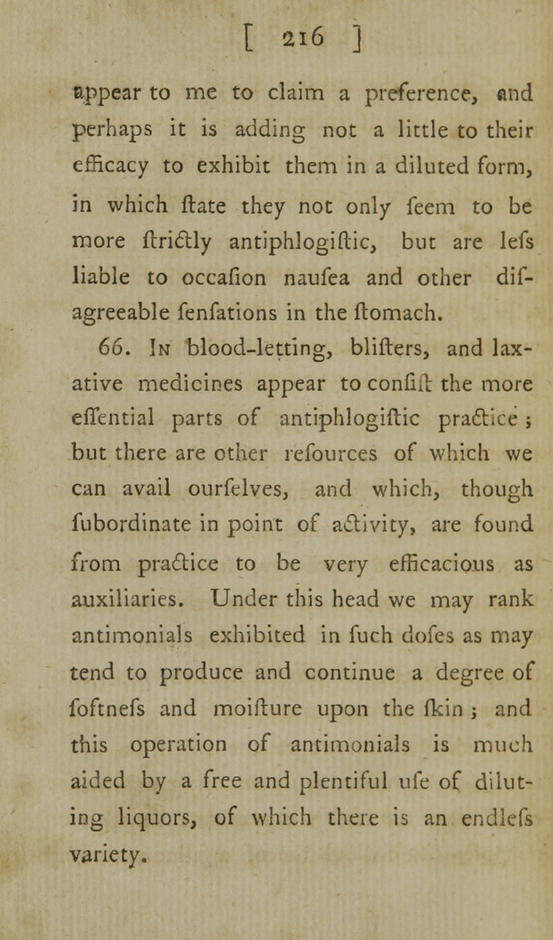 [ ai6 J appear to me to claim a preference, and perhaps it is adding not a little to their efficacy to exhibit them in a diluted form, in which ftate they not only feem to be more ftrictly antiphlogistic, but are lefs liable to occafion naufea and other dis- agreeable fenfations in the liomach. 66. In blood-letting, blifters, and lax- ative medicines appear to confiil the more effential parts of antiphlogiftic practice; but there are other refources of which we can avail ourfelves, and which, though fubordinate in point of activity, are found from practice to be very efficacious as auxiliaries. Under this head we may rank antimonials exhibited in fuch dofes as may tend to produce and continue a degree of foftnefs and moifture upon the fkin ; and this operation of antimonials is much aided by a free and plentiful ufe of dilut- ing liquors, of which there is an endlefs variety.