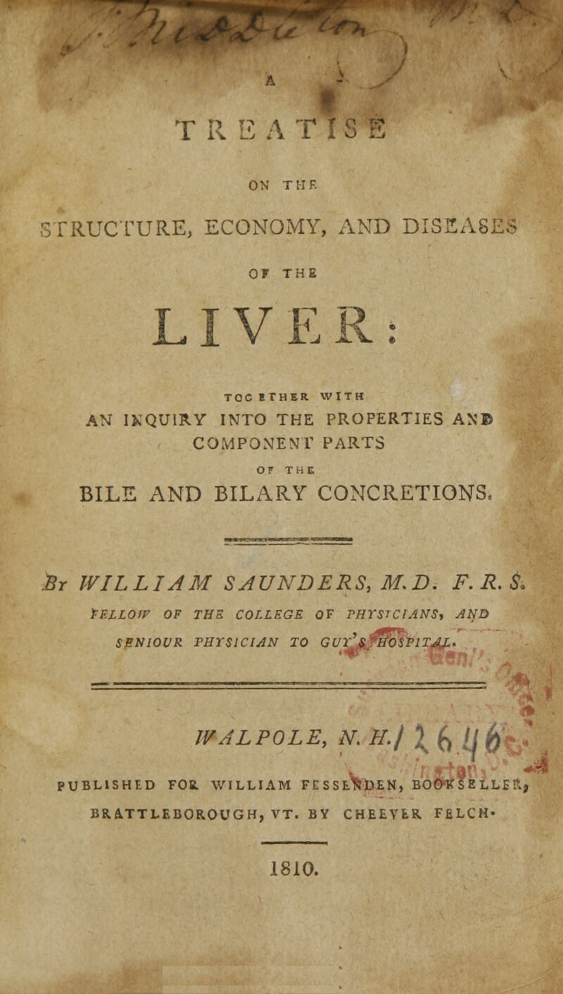 TREATISE ON THE STRUCTURE, ECONOMY, AND DISEASES OF THE LIVER TOCETHER WITH AN INQUIRY INTO THE PROPERTIES AN© COMPONENT PARTS OF THE BILE AND BILARY CONCRETIONS. Br WILLIAM SAUNDERS, M.D. F. R. $. FELLOW OF THE COLLEGE OF PHYSICIANS, AND SENIOVR THYSICIAN TO GUrl&jHOSPlTAL. WALPOLE, N.H./ \b.lj - PUBLISHED FOR. WILLIAM FESSE^DEN, BOOKSELLER., BRATTLEBOR.OUGH, VT. BY CHEEVER. FELCH- 1810.