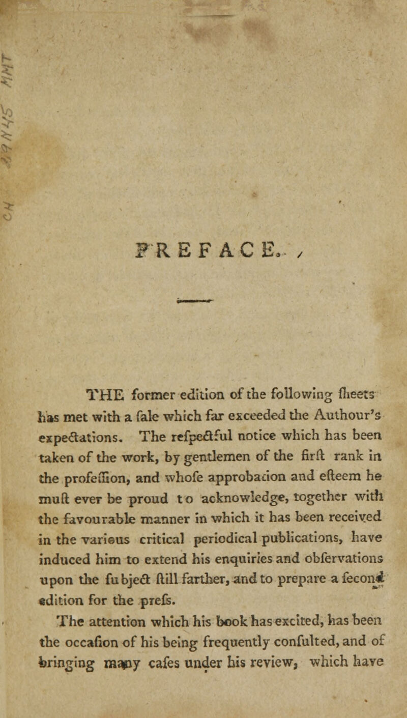 PREFACE.- / THE former edition of the following fheets has met with a fale which far exceeded the Authour's expectations. The refpe£tful notice which has been taken of the work, by gentlemen of the firft rank in the profeifion, and whofe approbadon and efteem he mufteverbe proud to acknowledge, together with the favourable manner in which it has been received in the varieus critical periodical publications, have induced him to extend his enquiries and obfervations upon the fubjecl: ftill farther, and to prepare afeconji •dition for the prefs. The attention which his book has excited, has been the occafion of his being frequently confulted, and of bringing mapy cafes under his review, which have