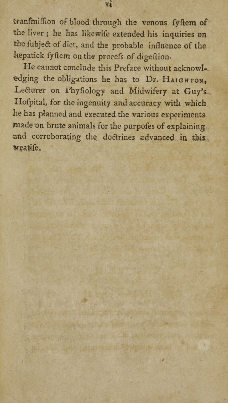VI iranfmifllon of blood through the venous fyftem of the liver ; he has like wife extended his inquiries on thcfubjeft of diet, and the probable influence of the hepatick fyftem on the procefs of digeftion. He cannot conclude this Preface without acknowl-. edging the obligations he has to Dr. Haighton, Lecturer on iJhyfiology and Midwifery at Guy's. Hofpital, for the ingenuity and accuracy with which he has planned and executed the various experiments made on brute animals for the purpofes of explaining and corroborating the doctrines advanced in this tteatifc.