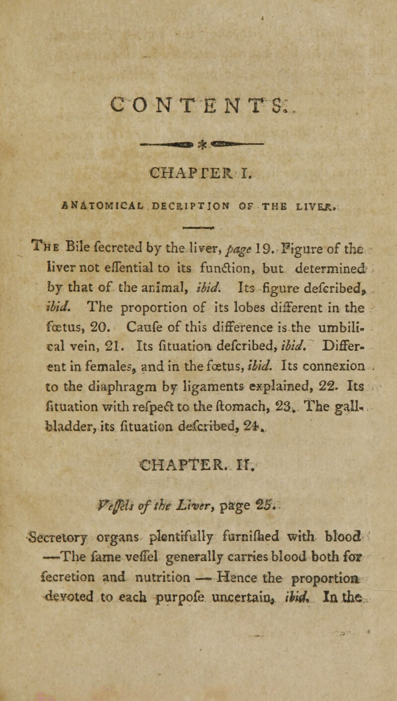 CO NT E NTS:. CHAPTER I. ANATOMICAL DECRYPTION OF THE LIVEJU Th e Bile fecreted by the liver, page 19. Figure of the liver not efTential to its function, but determined by that of the animal, ibid. Its figure defcribed, ibid. The proportion of its lobes different in the foetus, 20. Caufe of this difference is the umbili- cal vein, 21. Its fituation defcribed, ibid. Differ- ent in females, and in the foetus, ibid. Its connexion to the diaphragm by ligaments explained, 22. Its fituation with refpeft to the ftomach, 23. The gall- bladder, its fituation defcribed, 24-, CHAPTER. II. VefjiU of the Liver, page 25. Secretory organs plentifully furnifhed with blood —The fame veffel generally carries blood both for fecretion and nutrition —• Hence the proportion devoted to each purpofe uncertain, ibid. In the