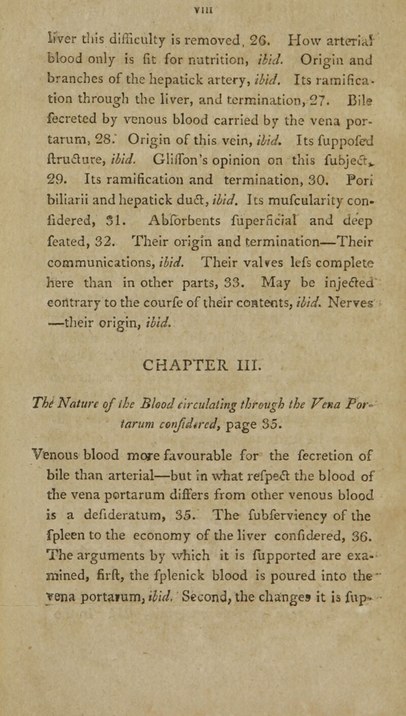 liver this difficulty is removed, 2G. How arterial blood only is fit for nutrition, ibid. Origin and branches of the hepatick artery, ibid. Its ramifica- tion through the liver, and termination, 27. Bile fecreted by venous blood carried by the vena por- tarum, 28.' Origin of this vein, ibid. Its fuppofed ftru&ure, ibid. GliiTon's opinion on this fubjecr^ 29. Its ramification and termination, 30. Fori biliarii and hepatick duct, ibid. Its mufcularity con- fidered, 51. Abforbents fuperncial and deep feated, 32. Their origin and termination—Their communications, ibid. Their valves lefs complete here than in other parts, 33. May be injected contrary to the courfe of their contents, ibid. Nerves —their origin, ibid. CHAPTER III. Tbi Nature of the Blood circulating through the Vena Por- tarum confidtred, page 35. Venous blood more favourable for the fecretion of bile than arterial—but in what refpect the blood of the vena portarum differs from other venous blood is a defideratum, 35. The fubferviency of the fpleen to the economy of the liver confidered, 36. The arguments by which it is fupported are exa- mined, firft, the fplenick blood is poured into the vena porta?um, ibid, Second, the changes it is fup-