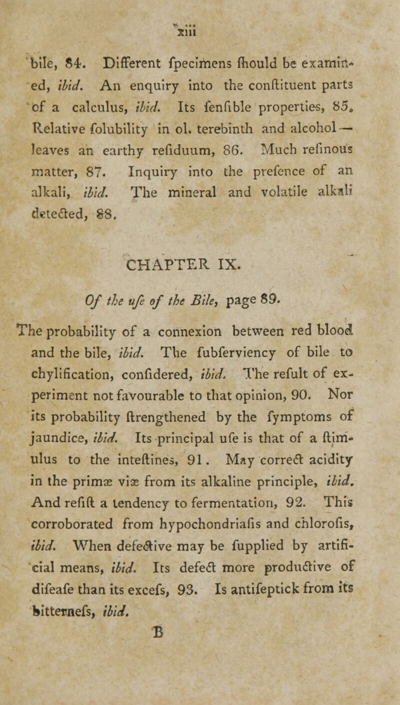 bile, 84. Different fpecimens fhould be examin- ed, ibid. An enquiry into the conftituent parts of a calculus, ibid. Its fenfible properties, 85„ Relative folubility in ol. terebinth and alcohol — leaves an earthy refiduum, 86. Much refinous matter, 87. Inquiry into the prefence of an alkali, ibid. The mineral and volatile alkali detected, 88. CHAPTER IX. Of the ufe of the Bile, page 89. The probability of a connexion between red blood and the bile, ibid. The fubferviency of bile to chylification, confidered, ibid. The refult of ex- periment not favourable to that opinion, 90. Nor its probability ftrengthened by the fymptoms of jaundice, ibid. Its principal ufe is that of a ftim- ulus to the inteftines, 91. May correct acidity in the primse viae from its alkaline principle, ibid. And refift a tendency to fermentation, 92. This corroborated from hypochondriafis and chlorous, ibid. When defective may be fupplied by artifi- cial means, ibid. Its defect more productive of difeafe than its excefs, 93. Is antifeptick from its bittemefs, ibid. B