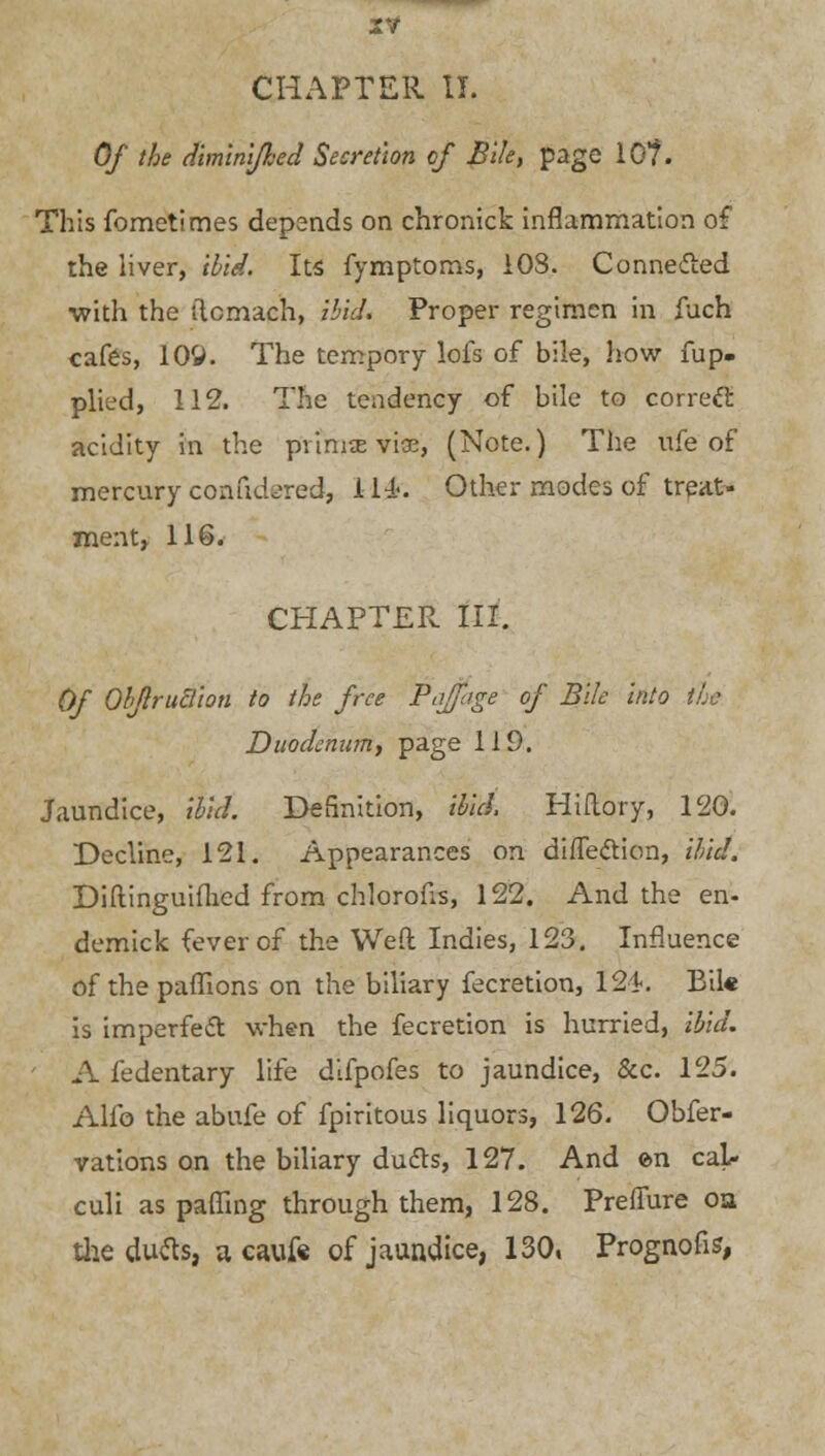 2V CHAPTER II. Of the diminifhed Secretion of Bile, page 10?. This fometimes depends on chronick inflammation of the liver, ibid. Its fymptoms, 108. Connected •with the itcmach, ibid. Proper regimen in fuch cafes, 109. The tempory lofs of bile, how fup- plied, 112. The tendency of bile to correct acidity in the pvimse viae, (Note.) The nfe of mercury conudo-red, 1-14. Other modes of treat- ment, 116. CHAPTER III. Of Obflrutlion to the free Pajfage of Bile into tie Duodenum, page 119. Jaundice, ibid. Definition, ibid, Hiftory, 120. Decline, 121. Appearances on direction, ibid. Diftinguifhed from chlorous, 122. And the en- demick fever of the Weft Indies, 123. Influence of the paflions on the biliary fecretion, 124. Bile is imperfect when the fecretion is hurried, ibid. A fedentary life difpofes to jaundice, &c. 125. Alio the abufe of fpiritous liquors, 126. Obfer- vations on the biliary du&s, 127. And e>n cal- culi as paffing through them, 128. Preffure oa the ducts, a cauf« of jaundice, 130, Prognous,