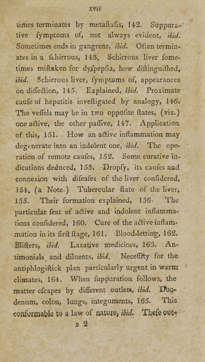 XVH times terminates by metafhfts, 142. Suppura- tive fymptoms of, not always evident, ibid. Sometimes ends in gangrene, ibid. Often termin- ates in a fthirrous, 143. Schirrous liver fome- times miftaken for dy/pepfia, how diftinguifhed, ibid. Schirrous liver, fymptoms of, appearances on diffection, 145. Explained, ibid. Proximate caufe of hepatitis inveftigated by analogy, 146. The vefTels may be in two oppofite dates, (viz.) one aclive, the other paffive, 147. Application of this, 151. How an a&ive inflammation may degenerate into an indolent one, ibid. The ope- ration of remote caufes, 152. Some curative in- dications deduced, 153. Dropfy, its caufes and connexion with difeafes of the liver confidered, 154, (a Note.) Tubercular ftale of the liver, 155. Their formation explained, 156- The particular feat of active and indolent inflamma- tions confidered, 160. Cure of the active inflam- mation in its firflftage, 161. Blood-letting, 162. Blifters, ibid. Laxative medicines, 163. An- timonials and diluents, ibid. Neceflfty for the antiphlogiftick plan particularly urgent in warm climates, 164. When fuppuration follows, the matter efcapes by different outlets, ibid. Xfuo° denum, colon, lungs, integuments, 165. This conformable to a law of nature, ibid. Thefe out*