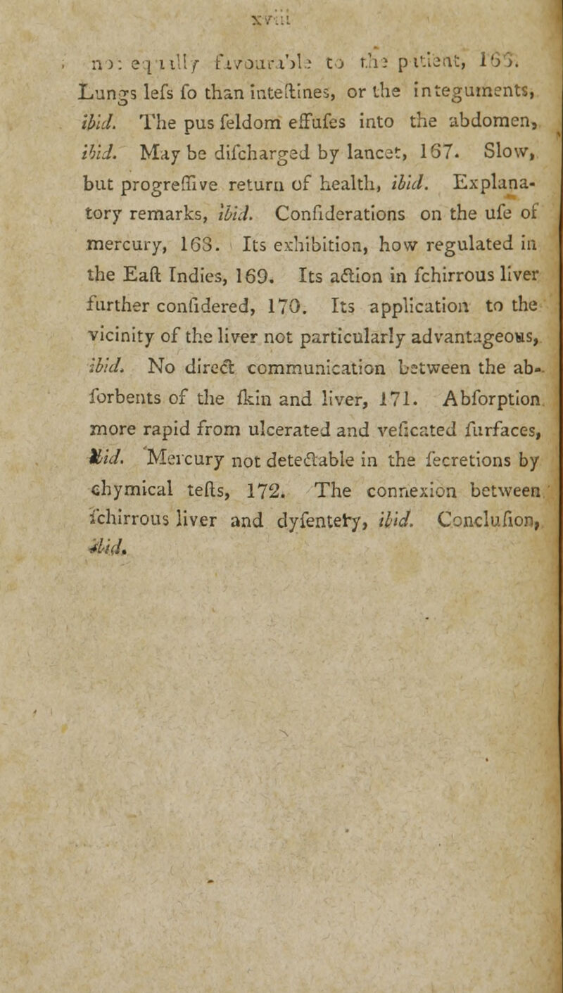 no: eq'ultjr favourable Co the pitiaat, i')>. Lungs lefs fo than intetlines, or the integuments, Ibid. The pus feldom efFufes into the abdomen, ibid. May be difcharged by lancet, 167. Slow, but progrefiive return of health, ibid. Explana- tory remarks, ibid. Confiderations on the ufe of mercury, 16S. Its exhibition, how regulated in the Eaft Indies, 169. Its action in fchirrous liver further confidered, 170. Its application to the vicinity of the liver not particularly advantageous, ibid, No direct communication between the ab-- forbents of the fldn and liver, 171. Abforption more rapid from ulcerated and vefjcated furfaces, Mid. Mercury not dete&able in the fecretions by ehymical tefts, 172. The connexion between fchirrous liver and dyfentery, ibid. Conclusion, did.