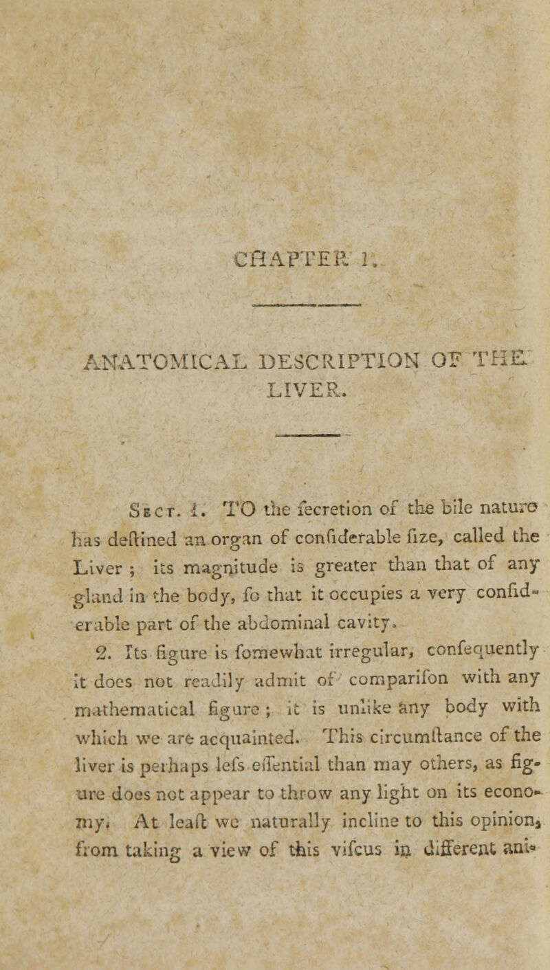 ANATOMICAL DESCRIPTION OE THE LIVER. Sect. i. TO the fecretion of the bile nature has deftined an organ of confidefable fize, called the Liver ; its magnitude is greater than that of any gland in the body, fo that it occupies a very consid- erable part of the abdominal cavity. 2. Its figure is fomewhat irregular, confequently it does not readily admit of comparifon with any mathematical figure; it is unlike any body with which we are acquainted. This circumllance of the liver is perhaps lefs eil^ntial than may others, as fig- are does not appear to throw any light on its econo- my* At lead we naturally incline to this opinionj from taking a view of this vifcus in different ama