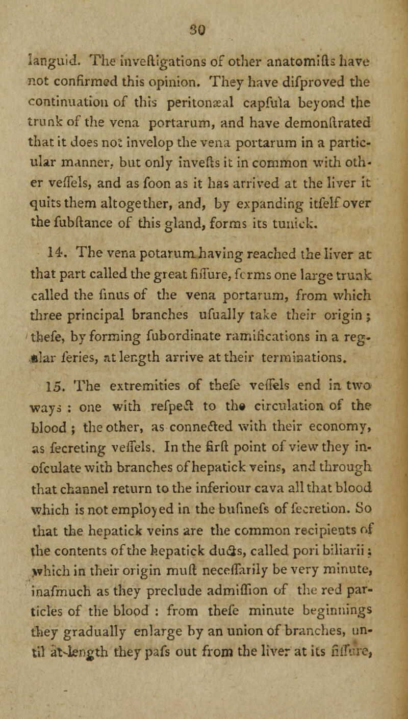languid. The investigations of other anatomifts have not confirmed this opinion. They have difproved the continuation of this peritoneal capfula beyond the trunk of the vena portarum, and have demonllrated that it does no': invelop the vena portarum in a partic- ular manner, but only inverts it in common with oth- er veflels, and as foon as it has arrived at the liver it quits them altogether, and, by expanding itfelfover the fubftance of this gland, forms its tuukk. 14. The vena potarumhaving reached the liver at that part called the great fi^Ture, forms one large trunk called the finus of the vena portarum, from which three principal branches ufually take their origin; thefe, by forming fubordinate ramifications in a reg- ular feries, at length arrive at their terminations. 15. The extremities of thefe veflels end in two ways : one with refpeft to the circulation of the blood ; the other, as connected with their economy, as fecreting vefiels. In the firft point of view they in- ofculate with branches of hepatick veins, and through that channel return to the inferiour cava all that blood which is not employed in the bufinefs of fecretion. So that the hepatick veins are the common recipients of the contents of the hepatick du&s, called pori biliarii; which in their origin muft necefTarily be very minute, inafmuch as they preclude admiflion of the red par- ticles of the blood : from thefe minute beginnings they gradually enlarge by an union of branches, un- til at-length they pafs out from the liver at its fifTure,