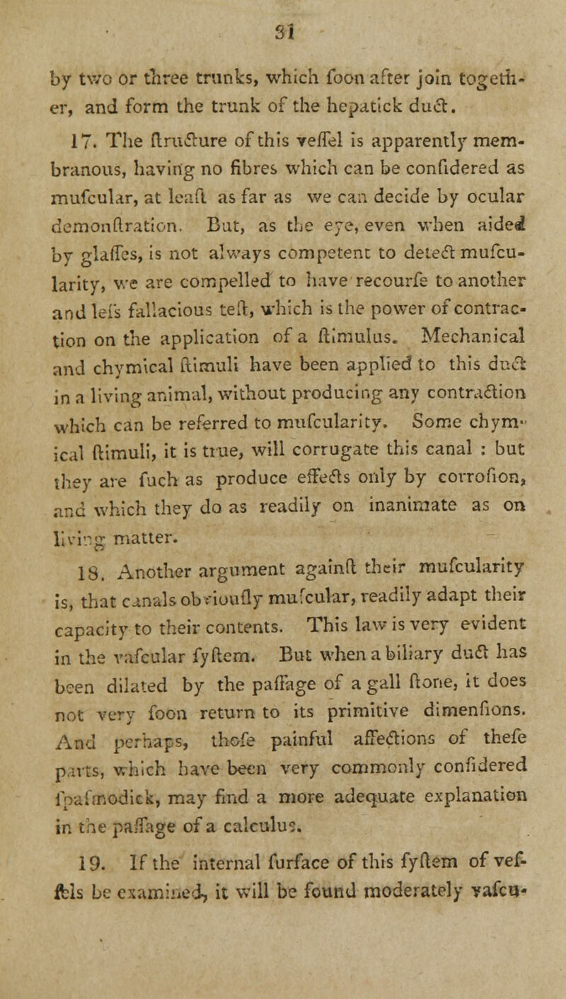 SI by two or three minks, which foon after join togeth- er, and form the trunk of the hepatick duel. 17. The ftruclure of this veffel is apparently mem- branous, having no fibres which can be confidered as mufcular, at leafl as far as we can decide by ocular demonftration. But, as the eye, even when aided by glaffes, is not always competent to detect mufcu- larity, we are compelled to have recourfe to another and lei's fallacious ted, which is the power of contrac- tion on the application of a ftlmulus. Mechanical and chymical ftimuli have been applied to this duel in a living animal, without producing any contraction which can be referred to mufcularity. Some chym- ical ftimuli, it is true, will corrugate this canal : but they are fuch as produce effetfs only by corrofion, and which they da as readily on inanimate as on living matter. 18. Another argument againft their mufcularity is, that canals ob noufly mufcular, readily adapt their capacity to their contents. This law is very evident in the vafcular fyftem. But when a biliary duel has been dilated by the paffage of a gall ft one, it does not very foon return to its primitive dimenfions. And perhaps, thofe painful affections of thefe puts, which have been very commonly confidered ipairnodick, may find a more adequate explanation in the paffage of a calculus. 19. If the internal furface of this fyftem of vef- fels be examined, it will be found moderately vafcu-