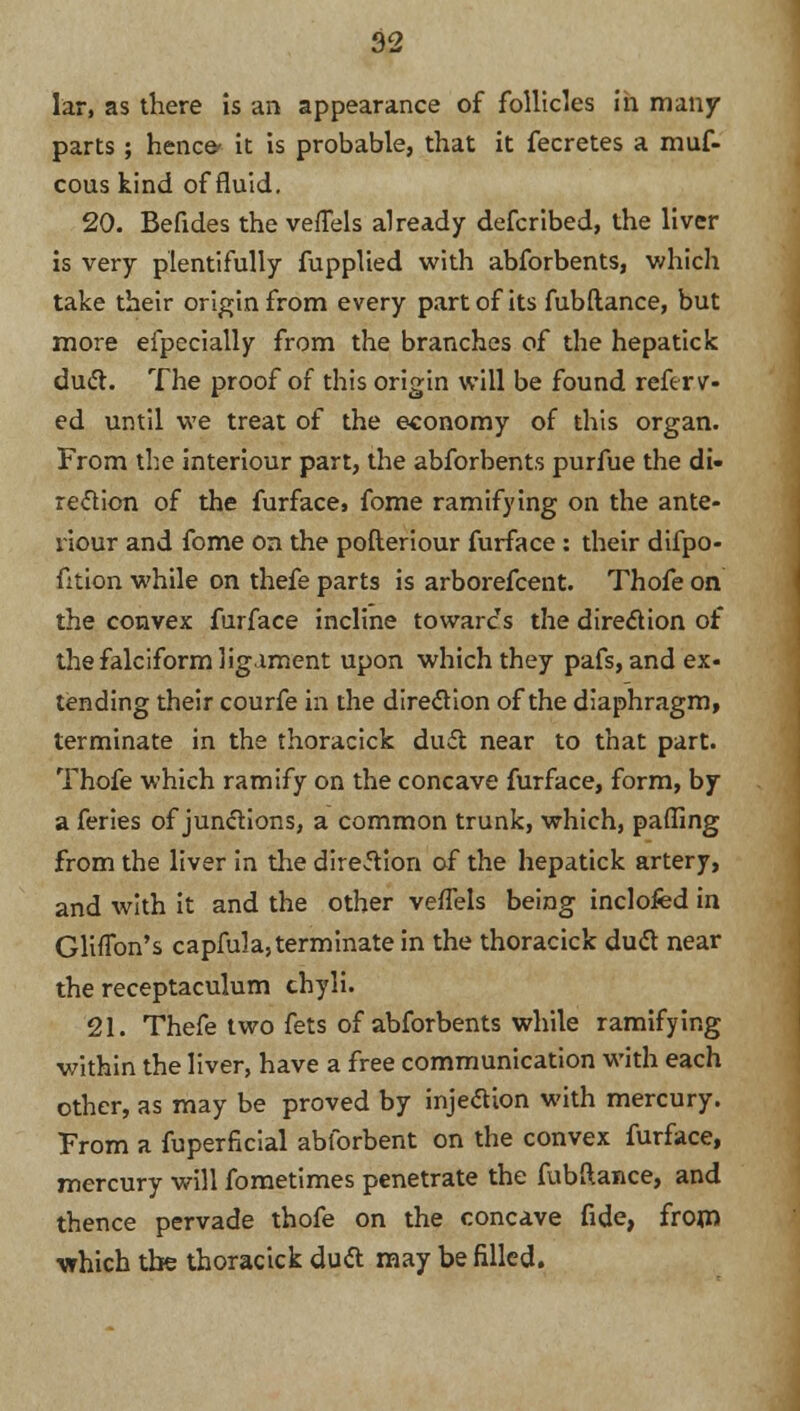 lar, as there is an appearance of follicles in many parts; hence* it is probable, that it fecretes a muf- cous kind of fluid. 20. Befides the veflels already defcribed, the liver is very plentifully fupplied with abforbents, which take their origin from every part of its fubftance, but more efpecially from the branches of the hepatick du&. The proof of this origin will be found reftrv- ed until we treat of the economy of this organ. From the interiour part, the abforbents purfue the di- rection of the furface, fome ramifying on the ante- riour and fome on the pofteriour furface : their difpo- fition while on thefe parts is arborefcent. Thofe on the convex furface incline towards the direction of the falciform ligament upon which they pafs, and ex« tending their courfe in the direction of the diaphragm, terminate in the thoracick dud near to that part. Thofe which ramify on the concave furface, form, by a feries of junctions, a common trunk, which, paffing from the liver in the direction of the hepatick artery, and with it and the other veffels being inclofed in Gliflbn's capfula, terminate in the thoracick duel near the receptaculum chyli. 21. Thefe two fets of abforbents while ramifying within the liver, have a free communication with each other, as may be proved by injection with mercury. From a fuperfkial abforbent on the convex furface, mercury will fometimes penetrate the fubftance, and thence pervade thofe on the concave fide, from which tbe thoracick duel; may be filled.