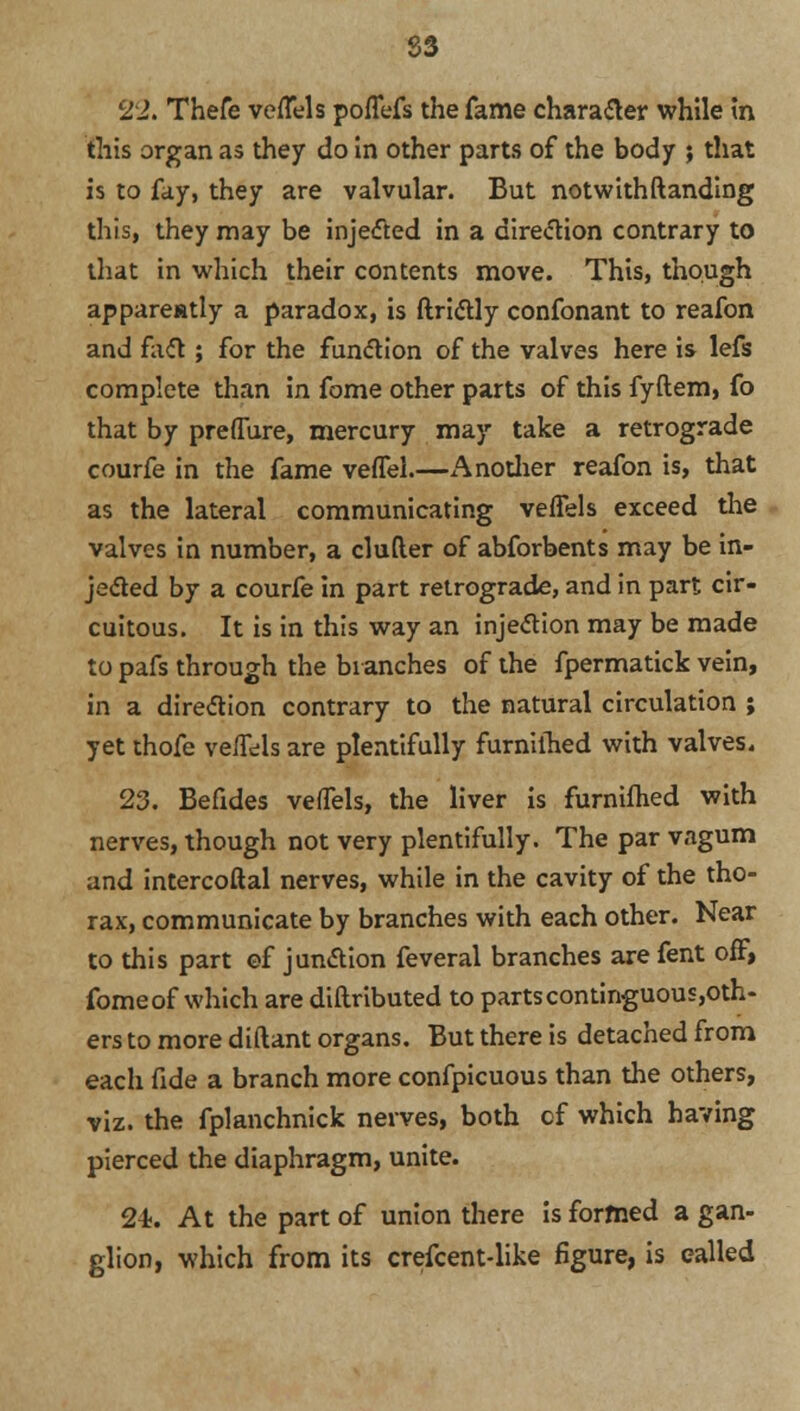83 22. Thefe veffels poffcfs the fame character while in this organ as they do in other parts of the body ; that is to fay, they are valvular. But notwithftanding this, they may be injected in a direction contrary to that in which their contents move. This, though appareatly a paradox, is ftrictly confonant to reafon and fact; for the function of the valves here is lefs complete than in fome other parts of this fyftem, fo that by preffure, mercury may take a retrograde courfe in the fame vefTel.—Another reafon is, that as the lateral communicating veffels exceed the valves in number, a clufler of abforbents may be in- jected by a courfe in part retrograde, and in part cir- cuitous. It is in this way an injection may be made to pafs through the branches of the fpermatick vein, in a direction contrary to the natural circulation ; yet thofe veffels are plentifully furnilhed with valves. 23. Befides veffels, the liver is furnilhed with nerves, though not very plentifully. The par vagum and intercoftal nerves, while in the cavity of the tho- rax, communicate by branches with each other. Near to this part of junction feveral branches are fent off, fomeof which are diftributed to partscontinguous,oth- ers to more diftant organs. But there is detached from each fide a branch more confpicuous than the others, viz. the fplanchnick nerves, both cf which having pierced the diaphragm, unite. 2i. At the part of union there is formed a gan- glion, which from its crefcent-like figure, is called