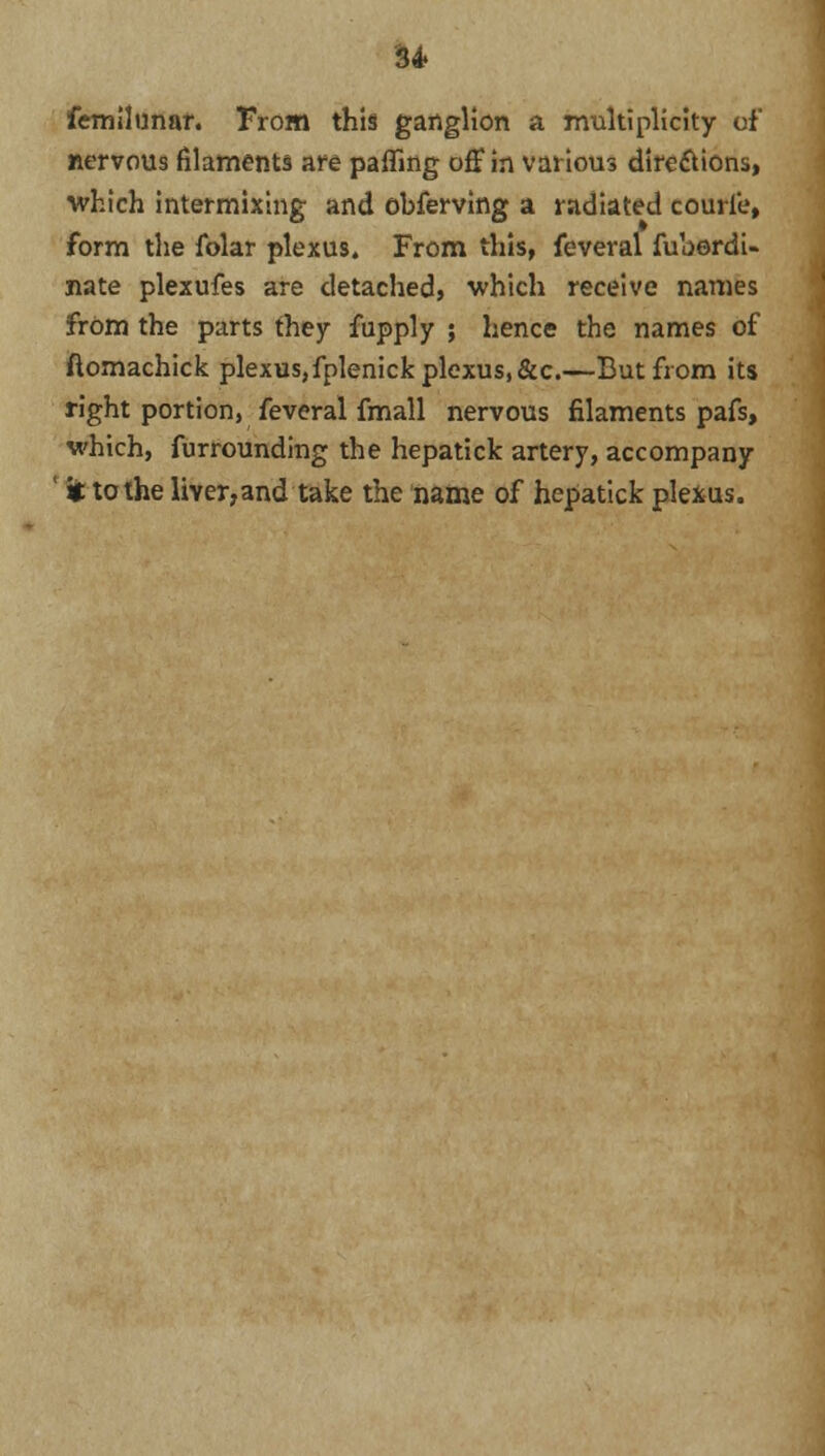 femilunar. From this ganglion a multiplicity of nervous filaments are paffing off in various directions, which intermixing and obferving a radiated courl'e, form the folar plexus. From this, feveral fuberdi- nate plexufes are detached, which receive names from the parts they fupply ; hence the names of ftomachick plexus,fplenick plexus, &c.—But from its right portion, feveral fmall nervous filaments pafs, which, furrounding the hepatick artery, accompany it to the liver,and take the name of hepatick plexus.
