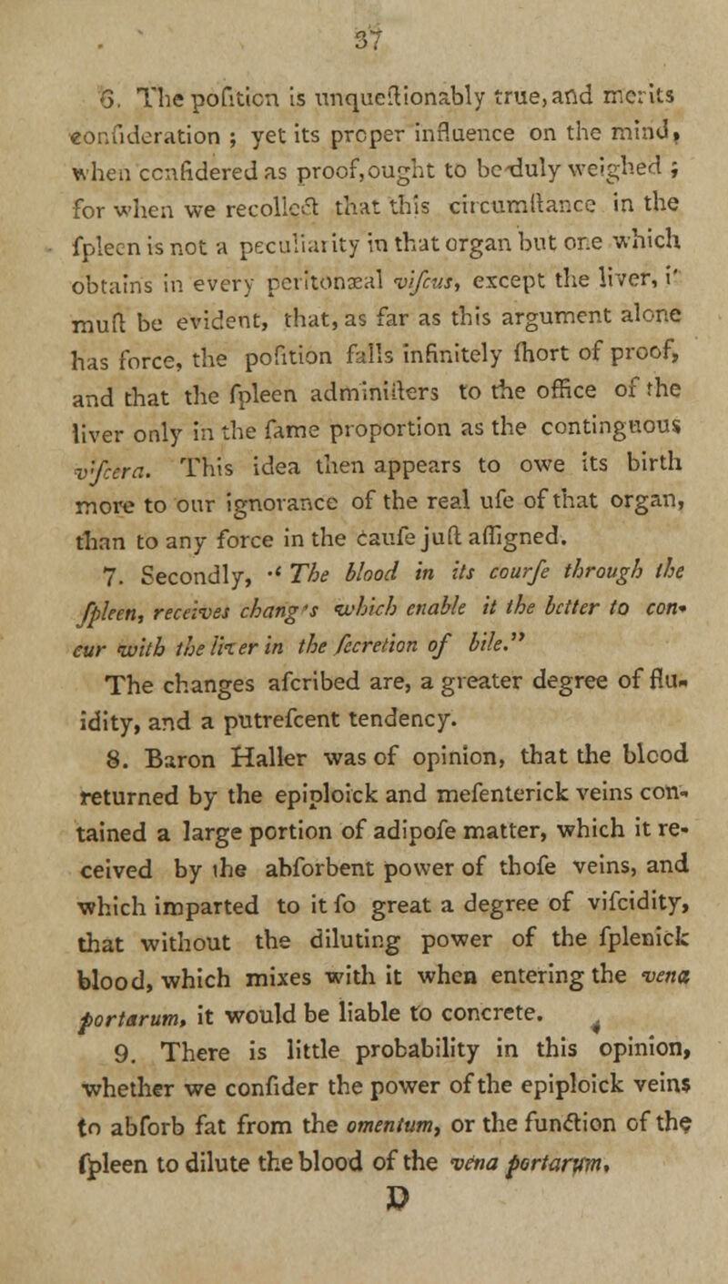 6. Thepofiticn is unquestionably true,and merits «onfideration ; yet its proper influence on the mind, when cenfideredas proofought to bcxluly weighed ; for when we recoiled that this circumitance in the fpleen is not a peculiai ity in that organ but or.e which obtains in every perrwhaeal vifevs, except the liver, i' mutt be evident, that, as far as this argument alone has force, the pofition falls infinitely fhort of proof, and that the fpleen adminiiters to the office of the liver only in the fame proportion as the contiguous v'feera. This idea then appears to owe its birth more to our ignorance of the real ufe of that organ, than to any force in the caufe juft afligned. 7. Secondly, •* The blood in its courfe through the fpleen, receives chang 's which enable it the better to con* eur with the liter in the fecreiion of bile The changes afcribed are, a greater degree of flu- idity, and a putrefcent tendency. 8. Baron Haller was of opinion, that the blood returned by the epiploick and mefenterick veins con- tained a large portion of adipofe matter, which it re- ceived by ihe abforbent power of thofe veins, and which imparted to it fo great a degree of vifcidity, that without the diluting power of the fplenick blood, which mixes with it when entering the vena, fortarum, it would be liable to concrete. 4 9. There is little probability in this opinion, whether we confider the power of the epiploick veins to abforb fat from the omentum, or the fun&ion of the fpleen to dilute the blood of the vena portarym*