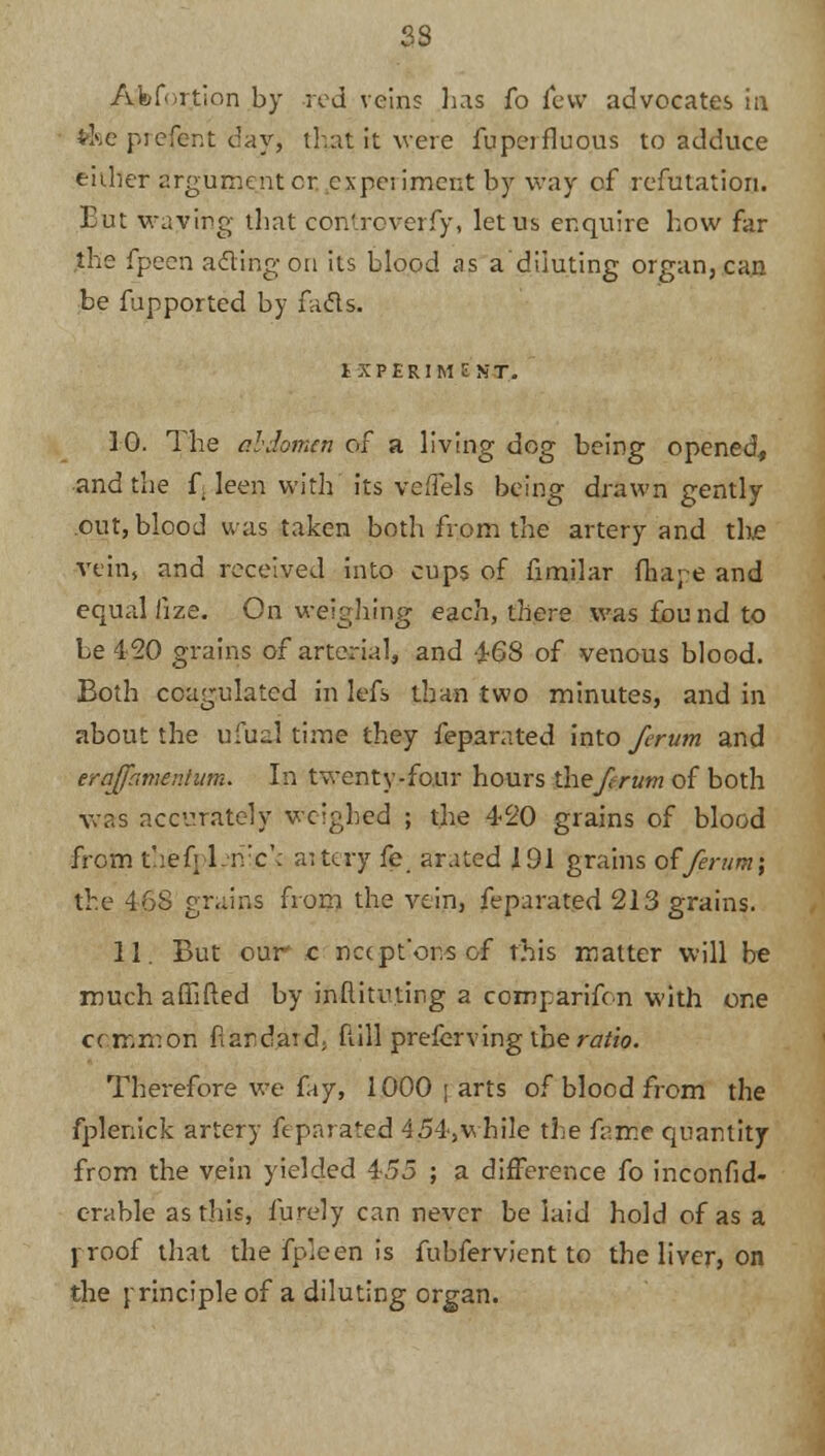 Abortion by rod veins has fo few advocates in ti«ie prefent day, that it were fupeifluous to adduce either argument or..experiment by way of refutation. Eut waving that controverfy, let us enquire how far the fpeen acting on its blood as a diluting organ, can be fupported by facts. IXPERIM E NT. 10. The abdomen of a living dog being opened, and the f. leen with its veffels being drawn gently out, blood was taken both from the artery and the vein, and received into cups of fimilar fha;e and equal iize. On weighing each, there was found to Le 420 grains of arterial, and 4-68 of venous blood. Both coagulated in lefs than two minutes, and in about the ufualtirafi they feparated into ferum and erajfamenium. In twenty-four hours the ferum of both was accurately weighed ; the 420 grains of blood from thefrTivc'c aittry fe. arated 191 grains o£ferum\ the 468 grains from the vein, feparated 213 grains. 11. But our c nccpt'or.s of this matter will be much affifted by inftitu.ting a comparifon with one common fardatd; Mill preferving the ratio. Therefore we fay, 1000 | arts of blood from the fplenick artery feparated 4 54, while the fame quantity from the vein yielded 455 ; a difference fo inconfid- erable as tins, furely can never be laid hold of as a y roof that the fp.een is fubfervient to the liver, on the rrinciple of a diluting organ.