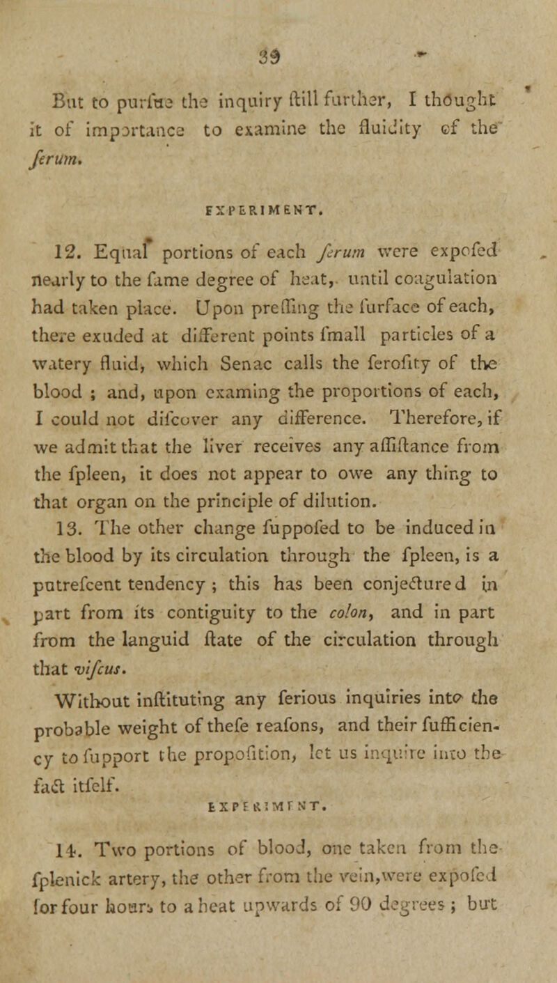 3$ But to purine the inquiry (till further, I thought it of importance to examine the fluidity cf the ferum. EXPERIMENT. 12. Equal portions of each firum were expofed nearly to the fame degree of heatr until coagulation had taken place. Upon pre fling the furface of each, there exuded at different points fmall particles of a watery fluid, which Senac calls the ferofity of the blood ; and, upon cxaming the proportions of each, I could not diicuver any difference. Therefore, if we admit that the liver receives any affiftance from the fpleen, it does not appear to owe any thing to that organ on the principle of dilution. 13. The other change fuppofed to be induced in the blood by its circulation through the fpleen, is a putrefcent tendency ; this has been conjectured in part from its contiguity to the colon, and in part from the languid ftate of the circulation through that vifcus. Without inftituting any ferious inquiries inte- the probable weight of thefe reafons, and their fufficien- cy tofupport the proportion, let us inquire into the fa«a itfclf. tXPF RIM! ST. 14>. Two portions of blood, one taken from the fplenick artery, the other from the vein,were expofed for four hour:, to a heat upwards of 90 degrees ; but