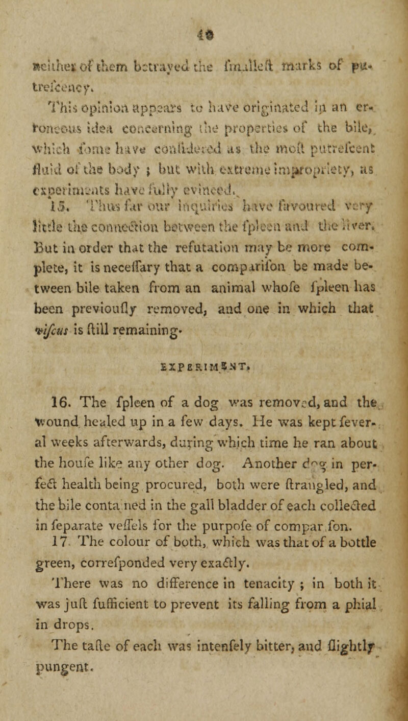 it Reithevof them bstrayed-the final left murks of pu- trefeeacf. This opinion appears to have originated m an er- teneous idea concerning the properties, of the bile, which fome hav« coniidmcd us the mod putrefcent fluid of the body } but with extreme imjtfopriety, us experiments have fully evinced. 15. Thus far our Iriq ive favoured \ little the connection I the'fpleen Snti the liver. But in order that the refutation may be more com- plete, it isneceffary that a companion be mads be- tween bile taken from an animal whofe fpleen has been previoufly removed, and one in which tliat •vlfctis is Mill remaining- EXPERIMENT, 16. The fpleen of a dog was removed, and the tvound healed up in a few days. He was kept fever- al weeks afterwards, during which time he ran about the houfe like any other dog. Another d<* in per- fect health being procured, both were ftrangled, and the bile conta ned in the gall bladder of each collected in feparate vefTels for the purpofe of com par Ton. 17- The colour of both, which was that of a bottle green, correfponded very exactly. There was no difference in tenacity ; in both it was juft fufficient to prevent its falling from a phial in drops. The tafte of each was intenfely bitter, and flightlf pungent.