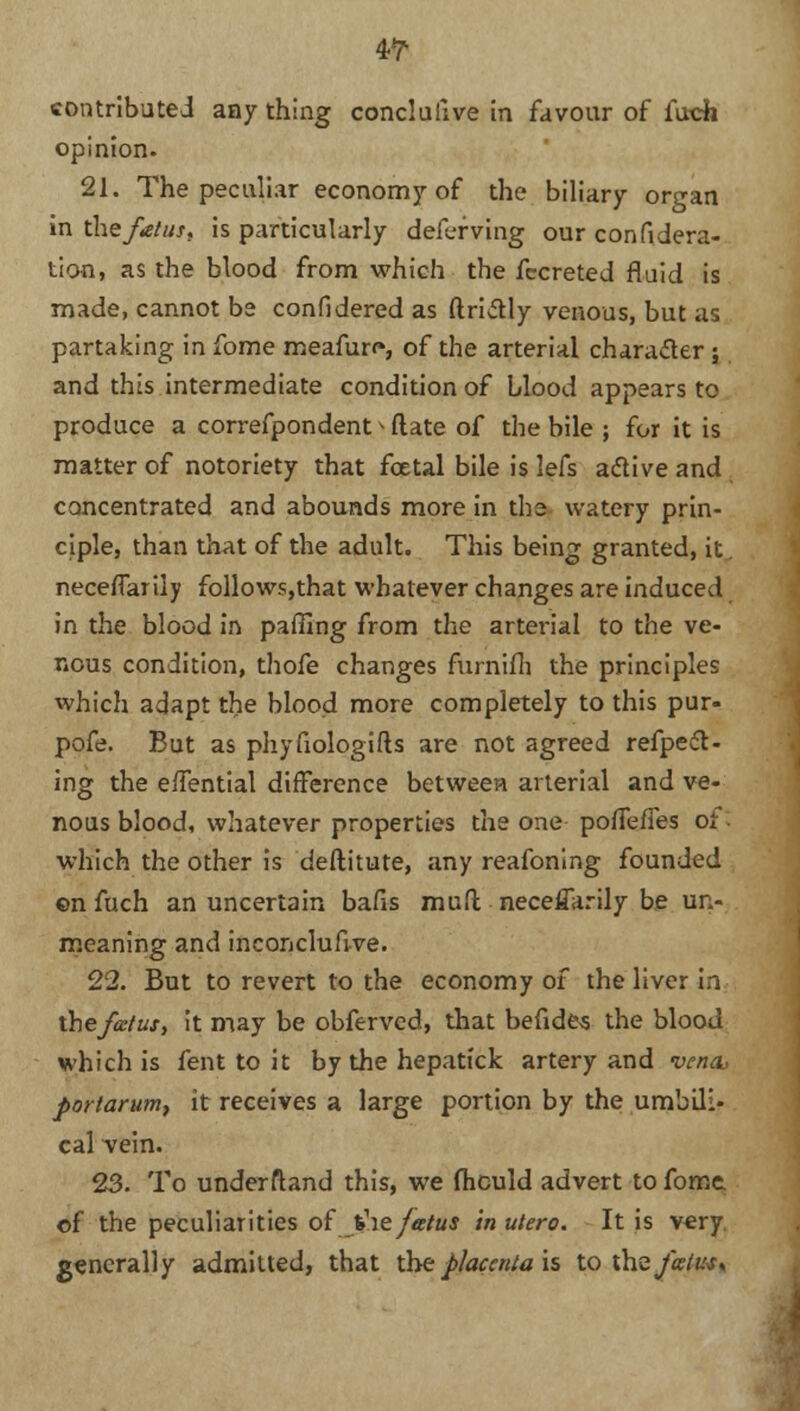 4-T contributed any thing conclulive in favour of fuch opinion. 21. The peculiar economy of the biliary organ in the fetus, is particularly deferving our considera- tion, as the blood from which the fccreted fluid is made, cannot be confidered as ftriitly venous, but as partaking in fome meafun*, of the arterial character ; and this intermediate condition of blood appears to produce a correfpondent > Mate of the bile ; for it is matter of notoriety that fcetal bile is lefs atfive and concentrated and abounds more in the watery prin- ciple, than that of the adult. This being granted, it. neceffarily follows,that whatever changes are induced in the blood in paffing from the arterial to the ve- nous condition, thofe changes furnifh the principles which adapt the blood more completely to this pur- pofe. But as phyfiologifts are not agreed refpedt- ing the effential difference between arterial and ve- nous blood, whatever properties the one poffefles or which the other is deftitute, any reafoning founded ©n fuch an uncertain bafis mufl; neceffarily be un- meaning and inconclufive. 22. But to revert to the economy of the liver in the fetus, it may be obferved, that befides the blood which is fent to it by the hepatfck artery and vena, portarum, it receives a large portion by the umbili- cal Yein. 23. To underfland this, we fhculd advert to fome of the peculiarities of the fetus in ukro. It is very generally admitted, that the placenta is to the fetus*