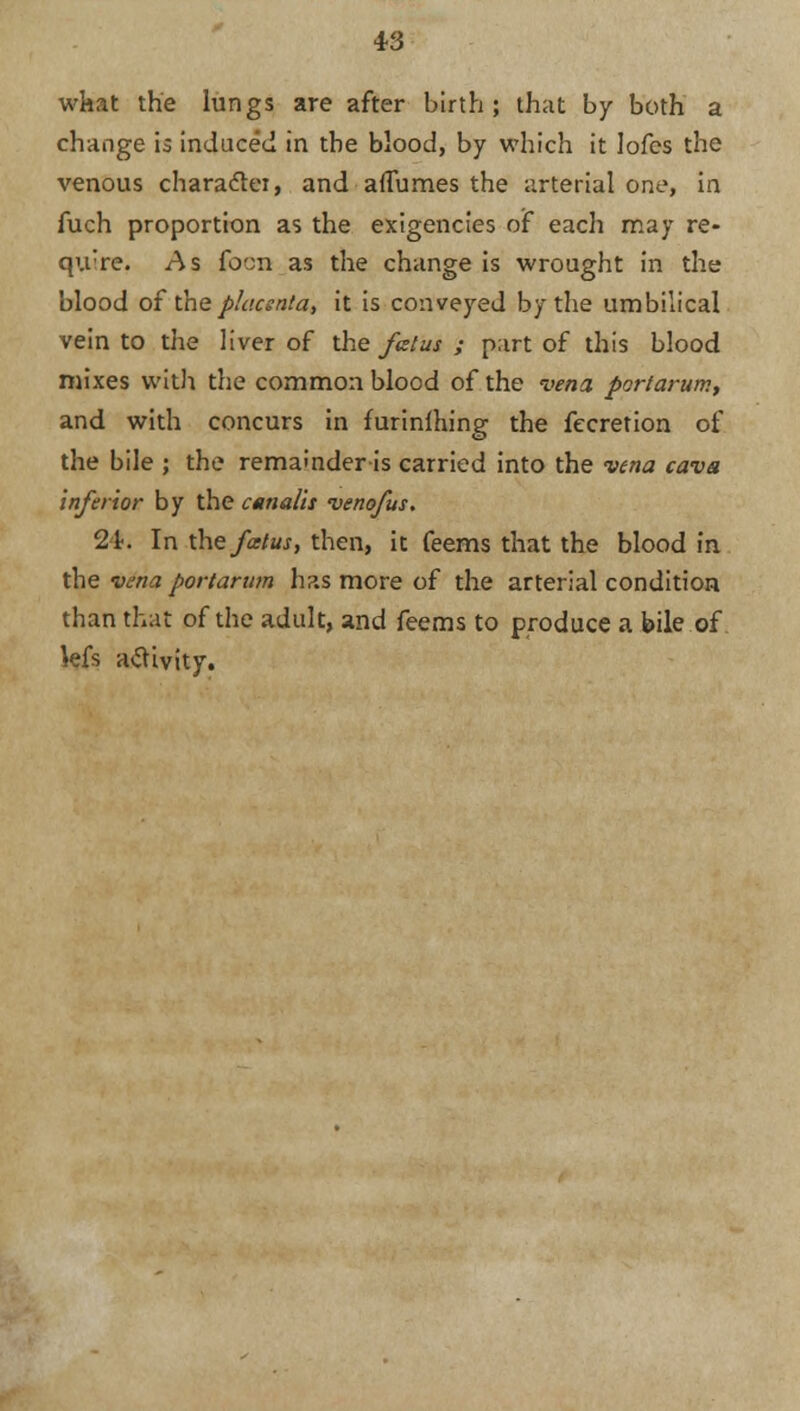 what the lungs are after birth; that by both a change is induced in the blood, by which it lofes the venous character, and aflumes the arterial one, in fuch proportion as the exigencies of each may re- qu're. As focn as the change is wrought in the blood of the placsnta, it is conveyed by the umbilical vein to the liver of the fatus ; part of this blood mixes with the common blood of the vena portarum, and with concurs in furinlhing the fecretion of the bile ; the remainder is carried into the vena cava inferior by the canalis venofus. 2L In thefatus, then, it feems that the blood in the vena portarum has more of the arterial condition than that of the adult, and feems to produce a bile of kfs activity.