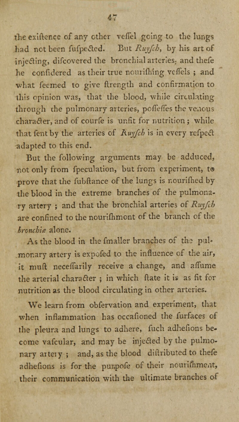 4-7 the exiftence of any other vefTel going to the lungs had not been fufpe&ed. But Ruyfch, by his art of injecting, difcovcred the bronchial arteries., and thefe he confidered as their true nourifhing vcflels ; and what feerned to give ftrength and confirmation to this opinion was, that the blood, while circulating through che pulmonary arteries, pofTefTes the venous characTer, and of courfe is unfit for nutrition ; while that fent by the arteries of Ruyfch is in every refpect adapted to this end. But the following arguments may be adduced, not only from fpeculation, but from experiment, to prove that the fubftance of the lungs is nourifhed by the blood in the extreme branches of the pulmona- ry artery ; and that the bronchial arteries of Ruyfch are confined to the nourifhmont of the branch of the bronchia alone. As the blood in the fmaller branches of the pul- monary artery is expofed to the influence of the air, it muft necefTarily receive a change, and affume the arterial character ; in which ftate it is as fit for nutrition as the blood circulating in other arteries. We learn from obfervation and experiment, that when inflammation has occafioned the furfaces of the pleura and lungs to adhere, fuch adhefions be- come vafcular, and may be injedled by the pulmo- nary artery ; and, as the blood diltributed to thefe adhefions is for the punpofe of their nourishment, their communication with the ultimate branches of
