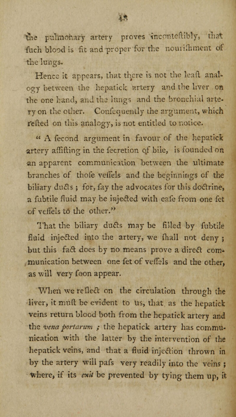4* &ie pulmonary artery proves 'tnconteftibly, that fuch blood is fit and proper for the nouiiflimcnt of the lungs. Hence it appears, that there is not the leaft anal- ogy between tbe hepatick artery and the liver on the one hand, and the I&ngs and the bronchial arte- ry on the other. Confequently the argument, which felled on this analogy, is not entitled to notice.  A fecond argument in favour of the hepatick artery affifting in the fecretton o.f bile, is founded on an apparent communication between the ultimate branches of thofe veflels and the beginnings of the biliary duels ; for, fay the advocates for this doctrine, a fubtile fluid may be injected with eafe from one fet of veffels to the other. That the biliary duels may be filled by fubtile fluid injected into the artery, we {hall not deny } but this fact does by no means prove a direct com- munication between one fet of veffels and the other, as will very foon appear. When we reflect on the circulation through the liver, it mnft be evident to Us, that as the hepatick veins return blood both from the hepatick artery and the vena poriarum ; the hepatick artery has commu- nication with the latter by the intervention of the hepatick veins, and that a fluid injection thrown in by the artery will pafs very readily into the veins ; where, if its exit be prevented by tying them up, it