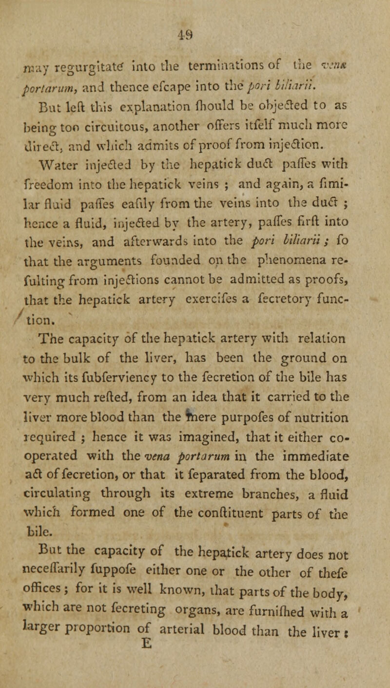 may regurgitate inlo the terminations of the o* port arum, and thence efcape into me port billarii. Bat left this explanation fhould be objected to as being too circuitous, another offers itfelf much more direct, and which admits of proof from injection. Water injected by the hepatick duct partes with freedom into the hepatick veins ; and again, a fimi- lar fluid pafTes eafily from the veins into the duct ; hence a fluid, injected by the artery, pafTes firft into the veins, and afterwards into the port biliarii; fo that the arguments founded on the phenomena re- flating from injections cannot be admitted as proofs, that the hepatick artery exercifes a fecretory func- /.• tion. The capacity of the hepatick artery with relation to the bulk of the liver, has been the ground on which its fubferviency to the fecretion of the bile has very much refted, from an idea that it carried to the liver more blood than the mere purpofes of nutrition required ; hence it was imagined, that it either co- operated with the vena portarum in the immediate act of fecretion, or that it feparated from the blood, circulating through its extreme branches, a fluid which formed one of the conftituent parts of the bile. But the capacity of the hepatick artery does not neceflarily fuppofe either one or the other of thefe offices ; for it is well known, that parts of the body, which are not fecreting organs, are furniflied with a larger proportion of arterial blood than the liver t E