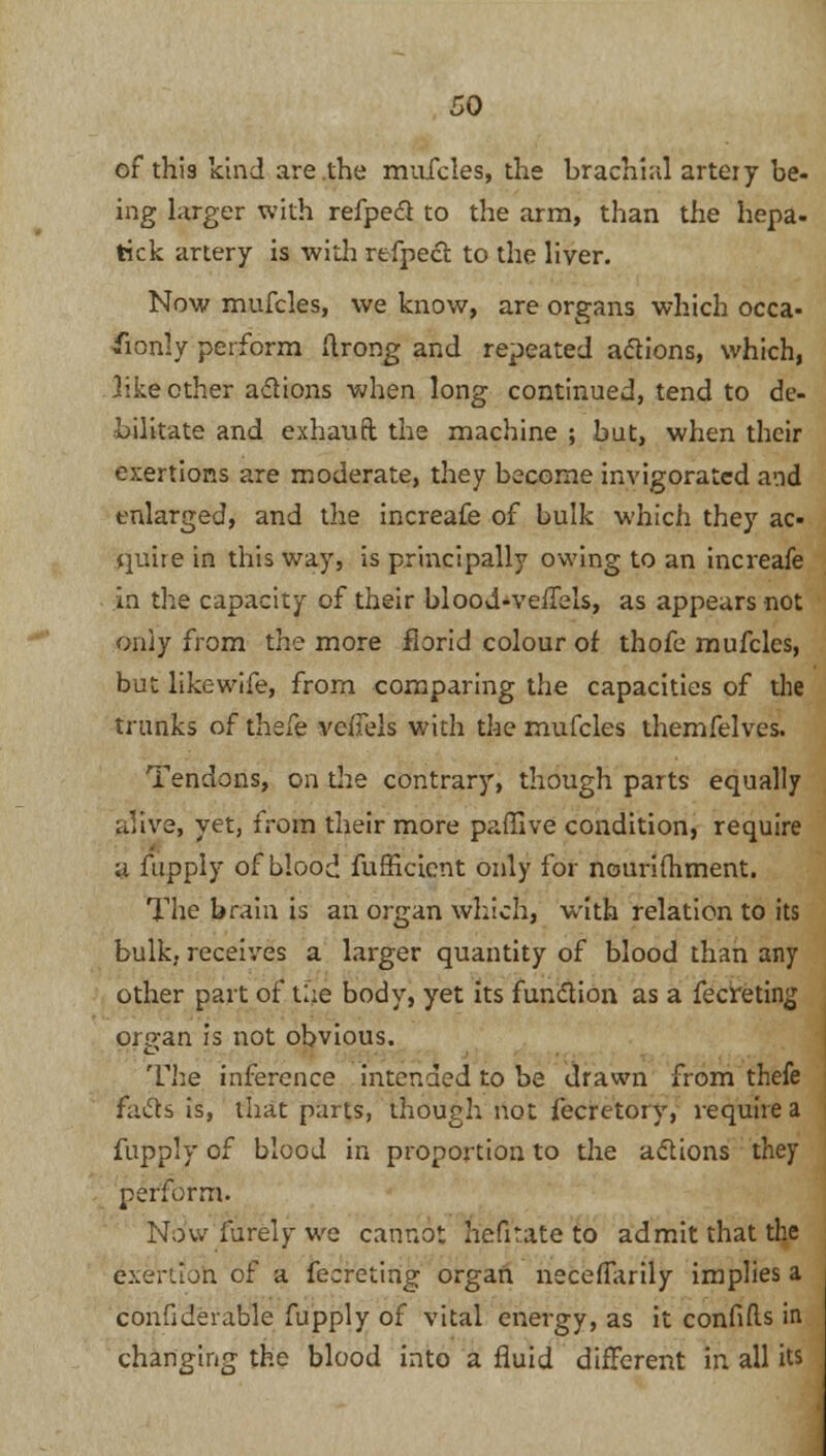 of this kind are the mufeles, the brachial artery be- ing larger with refpeft to the arm, than the hepa- tick artery is with refpect to the liver. Now mufeles, we know, are organs which occa- fconly perform ftrong and repeated actions, which, like ether aflions when long continued, tend to de- bilitate and exhauft the machine ; but, when their exertions are moderate, they become invigorated and enlarged, and the increafe of bulk which they ac- quire in this way, is principally owing to an increafe in the capacity of their blood-veiTels, as appears not only from the more florid colour of thofe mufeles, but like wife, from comparing the capacities of the trunks of thefe vclTels with the mufeles themfelves. Tendons, on the contrary, though parts equally alive, yet, from their more paffive condition, require y fupply of blood furHcient only for nounfhment. The brain is an organ which, with relation to its bulk, receives a larger quantity of blood than any other part of U;e body, yet its function as a fecreting organ is not obvious. The inference intended to be drawn from thefe fades is, that parts, though not fecretory, require a fupply of blood in proportion to the actions they perform. Now furely we cannot hefir.ate to admit that the exertion of a fecreting organ necerTarily implies a confrderable fupply of vital energy, as it confrfts in changing the blood into a fluid different in all its