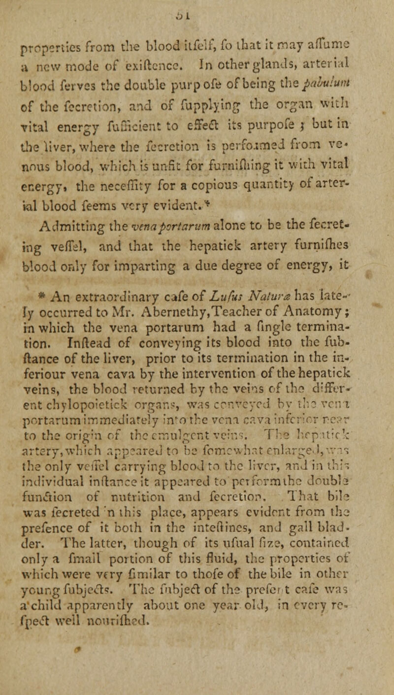 bl properties from the blood itfelf, lb that it may aflume a new mode of exiftence. In other glands, arterial blood ferves the double purpofe of being the pabulum of the fecretion, and of fupplying the organ With vital energy fufficient to effeft its purpofe j but in the liver, where the fecretion is performed from ve- nous blood, which is unfit for furnifliing it with vital energy, the heceffity for a copious quantity of arter- ial blood feems very evident.'* Admitting the venaportarum alone to be the fecret- mg vefTel, and that the hepatick artery furnifhes blood only for imparting a due degree of energy, it * An extraordinary cafe of Lufus Nature has late-- ly occurred to Mr. Abernethy.Teacher of Anatomy; in which the vena portarum had a fingle termina- tion. Inftead of conveying its blood into the fub- ftance of the liver, prior to its termination in the in- fcriour vena cava by the intervention of the hepatick veins, the blood returned by the veins of the differ- ent chylopoietick organs, was conveyed bythevem portarum immediately intothe vena cava inferior near to the origin of the emulgent veins. Tbs hepatick artery,which appeared to bs fomewhat enlarge J, was; the only vet!el carrying blood to the liver, and in thU individual inftanceit appeared to petformihe doubls function of nutrition and fecretiop. That bih was fecreted 'n this place, appears evident from the prefence of it both in the inteftincs, and gall blad- der. The latter, though of its nfual fize, contained only a frnail portion of this fluid, the properties ot* which were very Gmilar to thofe of the bile in other young fubje&s. The fnbjecl of the prefer t cafe was achild apparently about one year-old? in every re- fpeft well nourifhed.