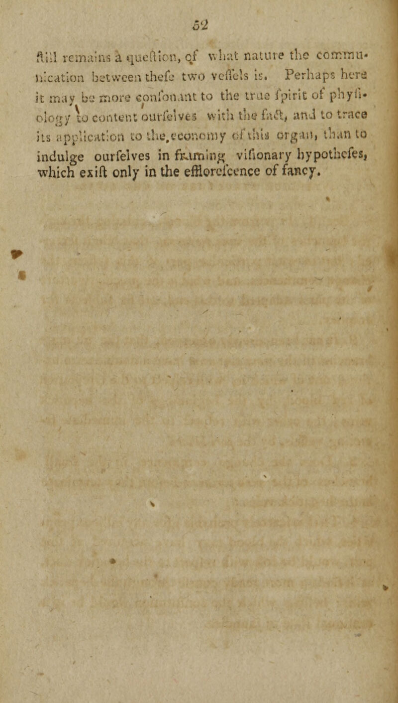 ftill remains a queftion, qf what nature the commit- location between thefe two veflets is. Perhaps herd it may be more conloiunt to the true fpirit of phyii. ology to center,: ouriclves with the l';\£\, ani to trace its application to the.economy dfth'u organ, than to indulge ourfelves in framing vilionary bypothefes, which exift only in the efflorescence of fancy.