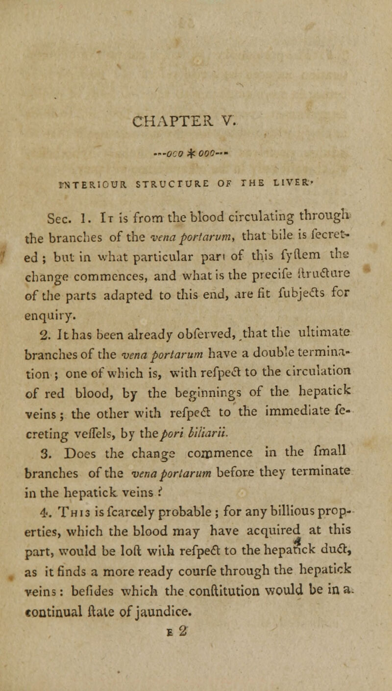 CHAPTER V. '000 if 000— rNTERIOUR. STRUCTURE OF THE LIVER' Sec. 1. It is from the blood circulating through: the branches of the vena port arum, that bile is fecret- ed ; but in what particular pan of this fyftem the change commences, and what is the precife itrutfure of the parts adapted to this end, are fit fubjetts for enquiry. 2. It has been already obferved, .that the ultimate branches of the vena portarum have a double termina- tion ; one of which is, with refpecl to the circulation of red blood, by the beginnings of the hepatick veins; the other with refped to the immediate fe- creting veffels, by the port blliarii. 3. Does the change commence in the fmall branches of the vena portarum before they terminate in the hepatick veins i 4. This is fcarcely probable ; for any billious prop- erties, which the blood may have acquired at this part, would be loft with refpecT: to the hepatick duel:, as it finds a more ready courfe through the hepatick veins: befides which the conftitution would be in a. continual ftate of jaundice. e2