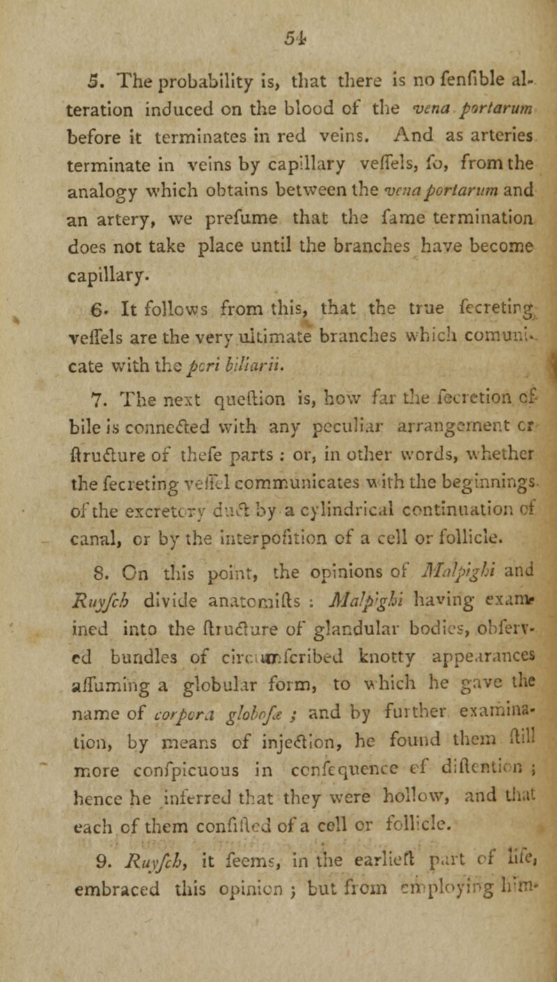 5. The probability is, that there is no fenfible al- teration induced on the blood of the vena portarum before it terminates in red veins. And as arteries terminate in veins by capillary veffels, fo, from the analogy which obtains between the vena portarum and an artery, we prefume that the fame termination does not take place until the branches have become capillary. 6- It follows from this, that the true fecretirg veffels are the very ultimate branches which comuni. cate with the perl biliarii. 7. The next queftion is, how far the fecretion cf- bile is conne&ed with any peculiar arrangement cr ftru&ure of thefe parts : or, in other words, whether the fecreting vefkl communicates with the beginnings- of the excretcry duel by a cylindric.il continuation of canal, or by the interpolation of a cell or follicle. 8. On this point, the opinions of Malpighi and Ruyfcb divide anatomifts : Malp'ghi having exanv ined into the ftiuclure of glandular bodies, obferv- ed bundles of cire;WX:icribed knotty appearances a/Turning a globular form, to which he gave the name of corpora globrjle ; and by further examina- tion, by means of injection, he found them (till more confpicuous in cenfequence ef diikntk n ; hence he inferred that they were hollow, and th . each of them confiileu of a cell or follicle. 9. Ruyfch, it feems, in the earliefl part of fife, embraced this opinion ; but from employing liTm*