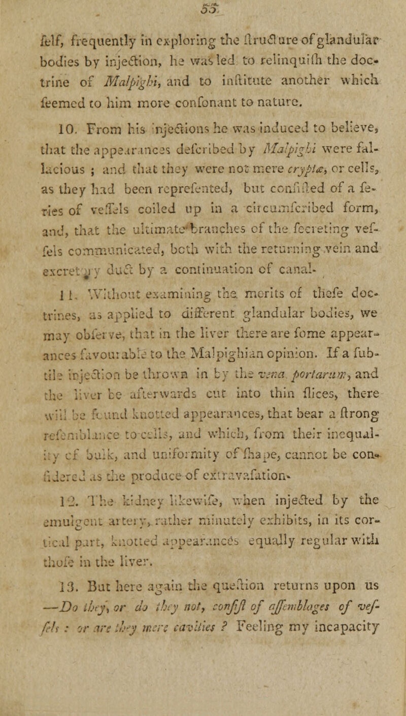 felf, frequently in exploring the Ilruclure of glandular bodies by injection, he was led to felinquifh the doc., trine of Malp'ighi, and to inftitute another which feemed co him more confonant to nature. 10. From his njcctioir- he was induced to believe, that the appearances defcribed by Malpigln were fal- lacious ; and that they were not mere crypt** or cells, as they had been represented, but conn -led of a fe- ries of ve.Tels coiled up in a circumfcribed form, and, that the ultimate^ranches of the feereting vef- fels communicated, both with the returning,vein and excre: |j lufl by a continuation of car 11. Without examining the, merits of thefe doc- trines, :u applied to different glandular bodies, we may obfei ve, that in the liver there are fome appear- ances favourable to the Malpighian opinion. If a fub- Djection be throwja in by the vena portartioiy and the liver be afterwards cur into thin flices, there :ed appearances, that bear a ftrong . , and which, from their incqual- and uniformity of^hape, cannot be con- J as die produce of cxt: avafaUon* 1 2. The kidney likewlfe, v. hen injected by the emulgent ather minutely exhibits, in its cor- J part, knotted appearances equally regular with : in the liver. 13. But here again die queftion returns upon us —Do tbey\ or dj ;!;>y not, confji of ajfembhges of vef- felt : or are they mere cavities ? Feeling my incapacity