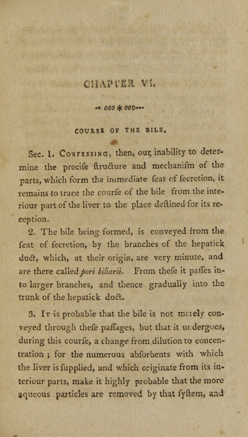 . Un'ER vt. •• 000 sfr 000' COURSB OV THE BILE. Sec. 1. Confessing, then, our. inability to deter- mine the precife ftru&ure and mechanifm of the parts, which form the immediate feat of fecretion, it remains to trace the courfe of the bile from the inte- riour part of the liver to the place deftined for its re- ception. 2. The bile being formed, is conveyed irorn the feat of fecretion, by the branches of the hepatick duel, which, at their origin, are very minute, and are there called pori biliarii. From thefe it pafles in- to larger branches, and thence gradually into the trunk of the hepatick duel:. 3. It is probable that the bile is not merely con- veyed through thefe paffages, but that it undergoes, during this courfe, a change from dilution to concen- tration ; for the numerous abforbents with which the liver is fupplied, and which originate from its in- ter iour parts, make it highly probable that the more aqueous particles are removed by that fyftem, and