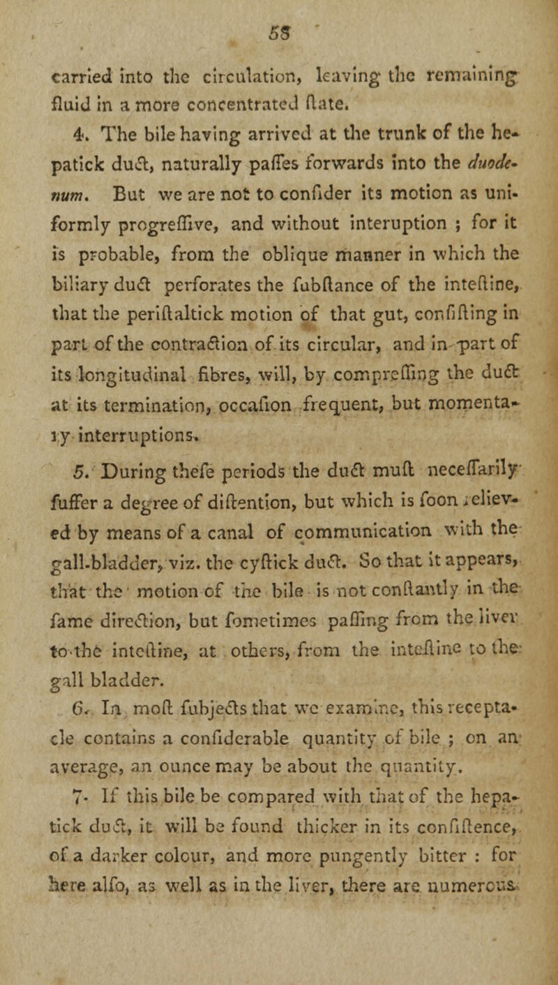 5S ' carried into the circulation, leaving the remaining fluid in a more concentrated (late. 4*. The bile having arrived at the trunk of the he- patick duct, naturally pafTes forwards into the duode- num. But we are not to confider its motion as uni- formly progreffive, and without interuption ; for it is probable, from the oblique manner in which the biliary duct perforates the fubftance of the inteftine, that the periftaltick motion of that gut, confining in part of the contraction of its circular, and in part of its longitudinal fibres, will, by comprefling the ducTr at its termination, occafion frequent, but momenta- ry interruptions. 5. During thefe periods the duct mud neceflarily fuffer a degree of diftention, but which is foon idiev- ed by means of a canal of communication with the gall-bladder, viz. the cyftick duct. So that it appears, that the motion of the bile is not conftantly in the fame direction, but fometimes paflmg from the livev tothc inteftine, at others, from the inteiline to the- gall bladder. (Si* In mod fubjects that wc examine, this recepta- cle contains a confiderable quantity of bile ; en an average, an ounce may be about the quantity. 7- If this bile be compared with that of the hepa- tick duct, it will be found thicker in its confidence, of a darker colour, and more pungently bitter : for here alfo, as well as in the liver, there are numerous.