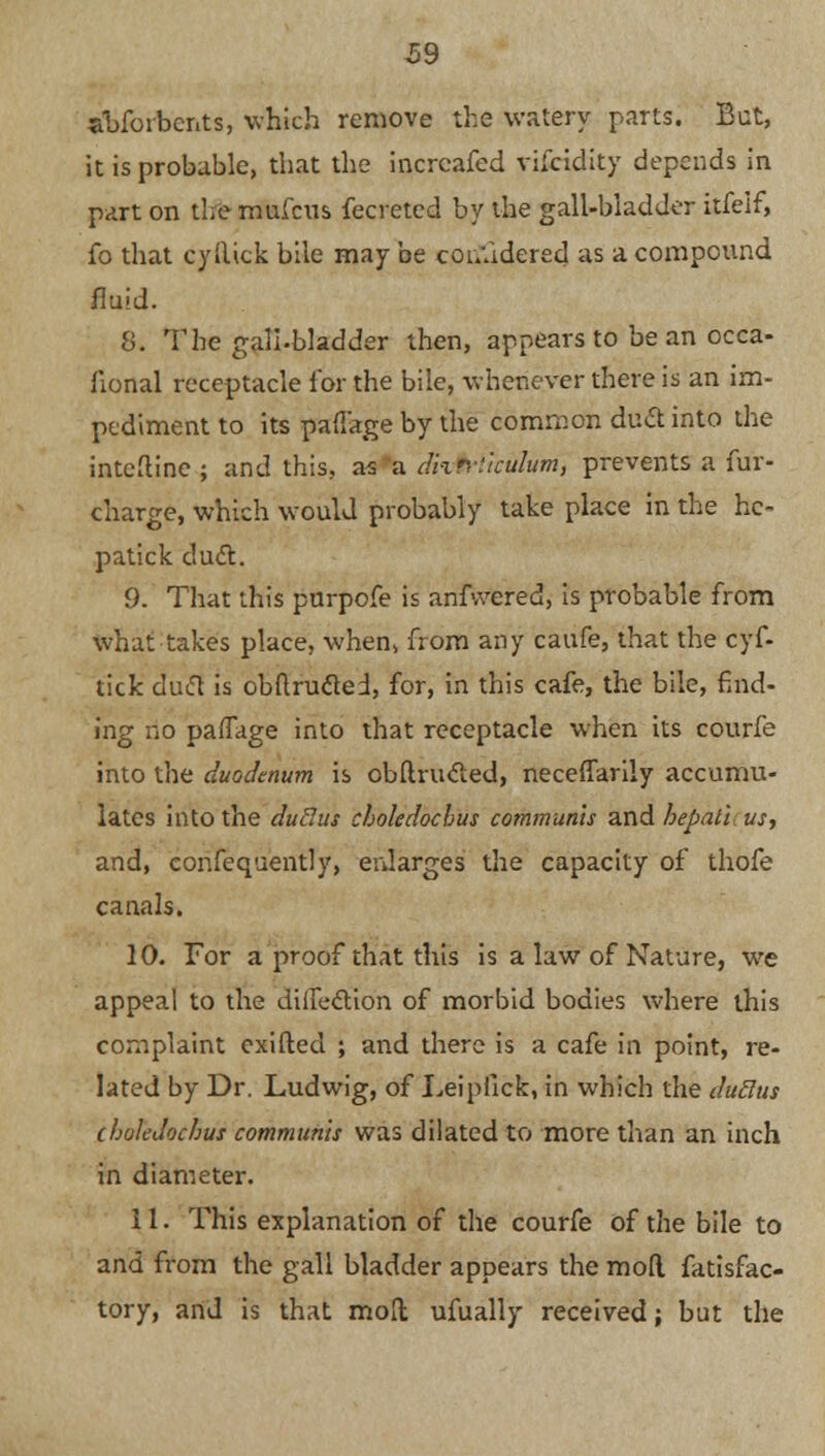 abfoibcnts, which remove the watery parts. But, it is probable, that the incrcafed vifcidity depends in part on the mulcus fecreted by the gall-bladder itfeif, fo that cyftick bile may be considered as a compound fluid. 8. The gall-bladder then, appears to be an occa- flonal receptacle lor the bile, whenever there is an im- pediment to its pafl'age by the common duct into the inteftine ; and this, as a dhnikulum, prevents a fur- charge, which would probably take place in the hc- patick duel:. 9. That this purpofe is anfvvered, is probable from what takes place, when, from any caufe, that the cyf- tick duift is obftrucled, for, in this cafe, the bile, find- ing no pafTage into that receptacle when its courfe into the duodenum is obftrucled, neceffarily accumu- lates into the duclus cboledochus communis and hepati us, and, confequently, enlarges the capacity of thofe canals. 10. For a proof that this is a law of Nature, we appeal to the diife&ion of morbid bodies where this complaint exifted ; and there is a cafe in point, re- lated by Dr. Ludwig, of Leipllck, in which the duclus cholcdnchus communis was dilated to more than an inch in diameter. 11. This explanation of the courfe of the bile to and from the gall bladder appears the mod fatisfac- tory, and is that moll ufually received; but the