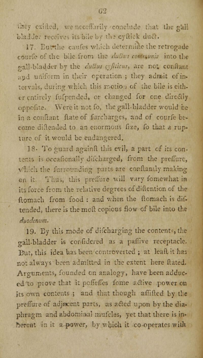 5 exifted, we neceffarily conclude that th< bladder ret ■ cyftick duel. 17- Buwlxe caufos v-;.' tine the retrogadc courfeofthe bile.from the duSus communis into the gall-bladder by the :: are not conftant apd uniform in their operation ; they admit of in- tervals, dining which this motion of the bile is cith- er entirely fufpended* or changed for one directly oppofite. Were it hot To, the gall-bladder would be in a conftant ftate of Surcharges, and of courfe be- come diilended to an enormous fize, fo that a rup- ture of it would be endangered. 19- To guard againft this evil, a part of its con- tents is occa-fionally difcharged, from the prefiurc, nding pans are conftanily making en it. Thus, this preffure will vary femewhat in its force from the relative degrees of diftention of die ftomach from food : and when the ftomach is dif- tended, there is the meft copious flow of bile into the duodenum. 19. By this mode of drfcharging the contentf,the gall-bladder is cenfidered as a paffive receptacle. But, this idea has beer, controverted ; at lead it has not always 'been admitted in the extent here ftated. Arguments, founded en analogy, have been adduc- ed'to prove that it poflefles fome active power on its own contents ; and that though afiiflcd by tic preffure of adjacent parts, as acted upon by the dia- phragm and abdominal mufclas, yet that there is in- herent in it a -power, by which it co-operates with
