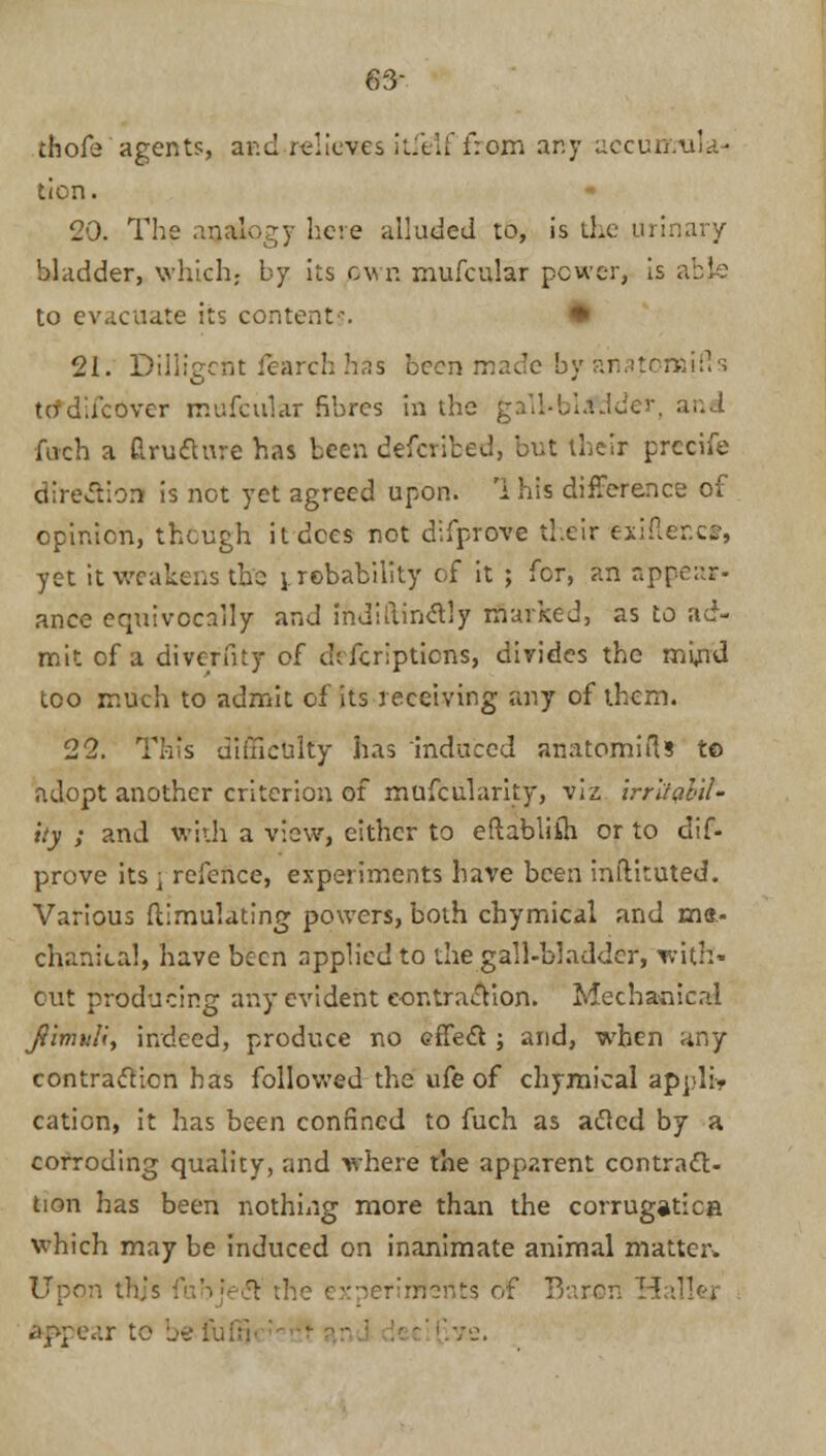 63- thofe agents, aRd.reliercs itfelffrom any accurhula-' ticn. 29. The analogy here alluded to, is the urinary bladder, which,- by its own mufcular power, is abl: to evacuate its content-. • 21. Dilligcnt iearch has been made by anafbnaifls tadacover mufcular fibres in the g.V.l-blaJder Arch a drufture has been defcribed, but their precife direction is not yet agreed upon. 1 his difference of opinion, though it dees not difprove their exifter.c*, yet it weakens the jrcbability of it ; for, an appear- ance equivocally and indiftinclly marked, as to ad- mit of a divcrfny of ch Jcripticns, divides the mijnd too much to admit of its receiving any of them. 22. This difficulty has induced anatomifts to adopt another criterion of mufcularity, viz irritabil- ity ; and with a view, either to eftabliih or to dif- prove its j refence, experiments have been inftituted. Various Simulating powers, both chymical and me- chanical, have been applied to the gall-bladder, with- out producing any evident contraction. Mechanical Jimi'H, indeed, produce no cffecl j and, when any contraction has followed the ufe of chymical applb> cation, it has been confined to fuch as atfed by a corroding quality, rind where the apparent contrac- tion has been nothing more than the corrugation which may be induced on inanimate animal matter* Upon this - merits of Baron HaTler