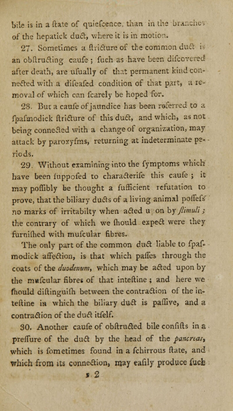 bile is in a ftate of quiefcence, than in the bran of the hepatick duel, where it is in motion. 27. Sometimes a ftricture of the common duct is an obftru&ing caufe; fuch as have been difcovered after death, are ufually of that permanent kind con- nected with a difeafed condition of that part, a re- moval of which can fcarely be hoped for. 28. But a caufe of jramdice has been referred to a fpafmodick ftricture of this duel, and which, as not being connected with a change of organization, may attack by paroxyfms, returning at indeterminate pe- riods. 29. Without examining into the fymptoms which have been fuppofed to characterife this caufe ; it may poffibly be thought a fufficient refutation to prove, that the biliary duels of a living animal poffefs no marks of irritabilty when acted u on by Jllmuli -, the contrary of which we fhould expect were they furnifhed with mufcular fibres. The only part of the common duel liable to fpaf- modick affection, is that which paffes through the coats of the duodenum, which may be acted upon by the m«fcular fibres of that inteftine; and here we fhould diftinguifh between the contraction of the in- teftine in which the biliary duct is paflive, and a contraction of the duct itfelf. 30. Another caufe of obftructed bile confifts in a prefTure of the duct by the head of the pancreas, which is fometimes found in a fchirrous ftate, and which from its connection, may eafily produce iucb * 2