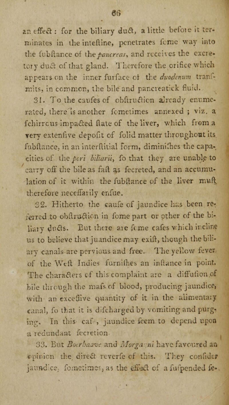 an effect : for the biliary duft, a little befoie it tor- riiinates in the interline, penetrates feme way into the fubftance o( \hepancreas% and receives the excre- tory duel of that gland. Therefore the orifice which appears on the inner furface or the duodenum tranfr mits, in common, the bile and pancreatrck fluid. 31. To the caufes of cbftruclicn already enume- rated, there'is another femetimes annexed ; viz. a fchirrcus impacted ftate of the liver, which from a very extenfive depofit of folid matter throughout its fubftance. in an inlcrftitial form, diminishes the capa- cities of the peri blltaru, fo that they are unabl.e to carry off the bile as fail as fecreted, and an accumu- lation of it within the fubftance of the liver muft, therefore neceflarily enfue. 32. Hitherto the caufe of jaundice h:;s been re^ /erred to obftrufticn in fome part or other of the bi- liary dt^s. But there are feme cafes which incline us to believe that juandice may exift, though the bili- ary canals are pervious and free. The yellow fever of the Weft Indies furnifhes an in fiance in point. The characters of this complaint arc a diffufion.of bile through the mafs of blood, producing jaundice, with an exceftive quantity of it in the alimentary canal, fo that it is difchargedby vomiting and purgi ing. In this caf , jaundice feem to depend upon 'A redundant fecretion. 33. But Boerhaave and Morga ni have favoured an i ion the direS reverfe of this. They confide? jaundice, fometiraes, as the effect of afufpended fe«.
