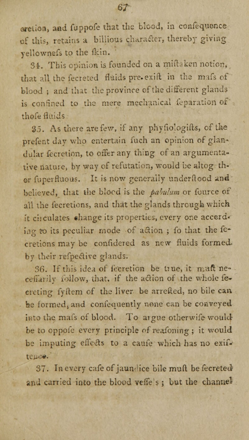6? aretion, and fuppofe that the blood, in confequence of this, retains a biiiious character, thereby giving yeilownefs to the fein. 3k This opinion is founded on a miihken notion, that all the fecreted fluids pre.exifl in the mafs of blood ; and that the province of the different glands is confined to the mere mechanical reparation ox thefe fluids 25. As there ate few, if any phyfiologifts, of the prefent day who entertain fuch an opinion of glan- dular fecretion, to offer any thing of an argumenta- tive nature, by way of refutation, would be altog th- or fuperfluous. It is now generally underftocd and believed, that the blood is the pabulum or fource of all the fecretions, and that the glands through which it circulates shange its properties, every one acce>rd« lag tro its peculiar mode of action ; fo that the fe- cretions may be confidered as new fluids formed, by their refpeclive glands. 36. If this idea of fecretion be Uue.it n.aft ne- ceffarily follow, that, if the action of the whole fe- rreting fyftem of the liver be arretted, no bile can he formed, and confequentiy none can be conveyed into the mai's of blood. To aigue other wife would- be to eppofe every principle of reafoning ; it would be imputing effects to a caufe which has no exif-- 37. In every cafe of jaundice bile mud be fecreted- and carried into the blood vcfTe's; but the channel