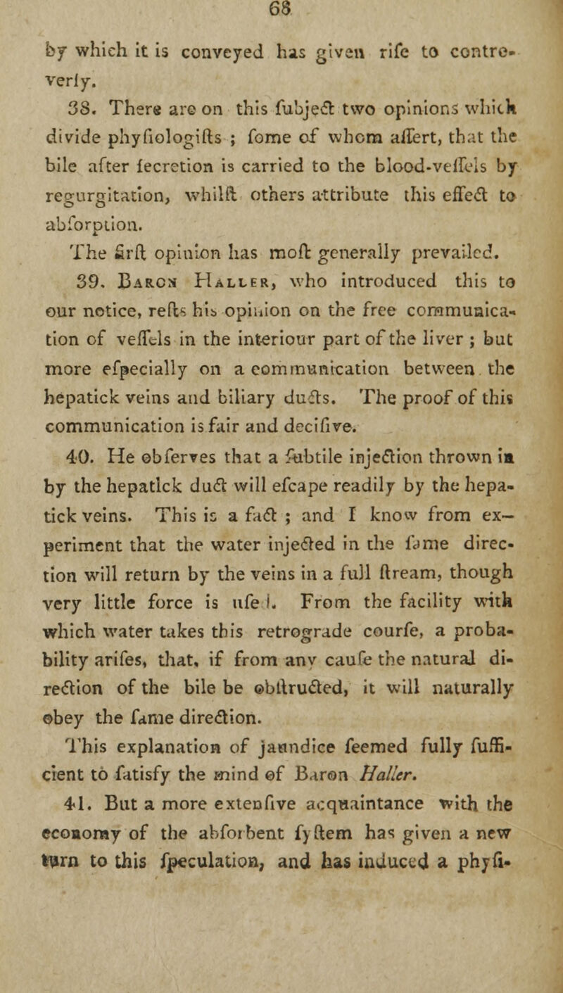 by which it is conveyed has given rife to contre- veriy. 38. There are on this fubject two opinions whick divide phyfiologifts ; forne of whom affert, that the bile after fecretion is carried to the blood-vtlfris by regurgitation, whilft others attribute this effect to abforption. The Srft opinion has mofr. generally prevailed. 39. Bar.cn Haller, who introduced this to our notice, reds his opinion on the free communica- tion of vefftls in the interiour part of the liver ; but more efpecially on a communication between the hepatick veins and biliary dufls. The proof of this communication is fair and decifive. 40. He obferves that a fubtile injection thrown ia by the hepatick duel: will efcape readily by the hepa- tick veins. This is a fact ; and I know from ex- periment that the water injected in the I'd me direc- tion will return by the veins in a full ftream, though very little force is ufe I. From the facility with which water takes this retrograde courfe, a proba- bility arifes, that, if from anv caufe the natural di- rection of the bile be ©bllru&ed, it will naturally obey the fame direction. This explanation of janndice feemed fully fuffi- cient to fatisfy the mind ef Baron Haller. 4*1. But a more extenfive acquaintance with the economy of the abforbent fyftem has given a new turn to this fpeculation, and has induced a phjfi-