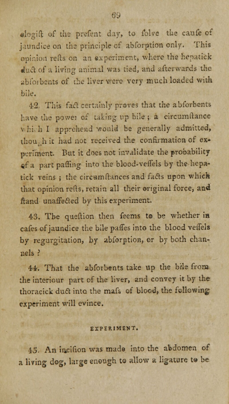 alogifl of the prefent day, to folve the caufe of jaundice on ths principle of abforption only. This opinion refls on an experiment, where the hepatick duct of a living animal was tied, and afterwards the abforbents of the liver were very much loaded with bile. 42. Tills fad certainly proves that the abforbents have the powei of talaffg up bile; a circumftancc v.hi. h I apprehend tvould be generally admitted, thout h it had not received the confirmation of ex- periment. But it does not invalidate the probability «f a part palling into the blood-vefTels by the hepa- tick veins ; the circamftances and facls upon which that opinion refts, retain all their original force, and ftand unafFeded by this experiment. 43. Tbe queflion then feems t© be whether in cafes of jaundice the bile paries into the blood vefTels by regurgitation, by abforption, er by both chan- nels ? 44. That the abforbents take up the b'fle from the interiour part of the liver, and convey it by the thoracick dud into the mafs of blood, the following experiment will evince. EXPERIMENT. 45. An irvcifion was made into the abdomen of a living dog, huge enough to allow a ligature t» be